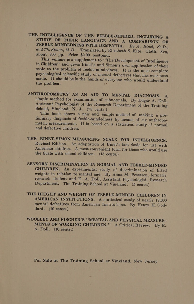 THE INTELLIGENCE OF THE FEEBLE-MINDED, INCLUDING A STUDY OF THEIR LANGUAGE AND A COMPARISON OF FEEBLE-MINDEDNESS WITH DEMENTIA. By A. Binet, Sc.D., and Th. Simon, M.D. Translated by Elizabeth S. Kite. Cloth. 8vo, about 300 pp. Price $2.00 postpaid. This volume is a supplement to ‘‘The Development of Intelligence in Children’”’ and gives Binet’s and Simon’s own application of their scale to the problem of feeble-mindedness. It is the most complete psychological scientific study of mental defectives that has ever been made. It should bein the hands of everyone who would understand the problem. À ANTHROPOMETRY AS AN AID TO MENTAL DIAGNOSIS. A simple method for examination of subnormals. By Edgar A. Doll, Assistant Psychologist of the Research Department of the Training School, Vineland, N. J. (75 cents.) This book shows a new and simple method of making a pre- liminary diagnosis of feeble-mindedness by means of six anthropo- metric measurements. It is based on a statistical study of normal and defective children. THE BINET-SIMON MEASURING SCALE FOR INTELLIGENCE. Revised Edition. An adaptation of Binet’s last Scale for use with ‘American children. A most convenient form for those who would use the Scale with school children. (15 cents.) SENSORY DISCRIMINATION IN NORMAL AND FEEBLE-MINDED CHILDREN. An experimental study of discrimination of lifted weights in relation to mental age. By Anna M. Petersen, formerly research student and E. A. Doll, Assistant Psychologist, Research Department. The Training School at Vineland. (5 cents.) THE HEIGHT AND WEIGHT OF FEEBLE-MINDED CHILDREN IN AMERICAN INSTITUTIONS. A statistical study of nearly 12,000 mental defectives from American Institutions. By Henry H. God- dard. (10 cents.) WOOLLEY AND FISCHER’S ‘‘MENTAL AND PHYSICAL MEASURE- MENTS OF WORKING CHILDREN.” A Critical Review. By E. A. Doll. (10 cents.)