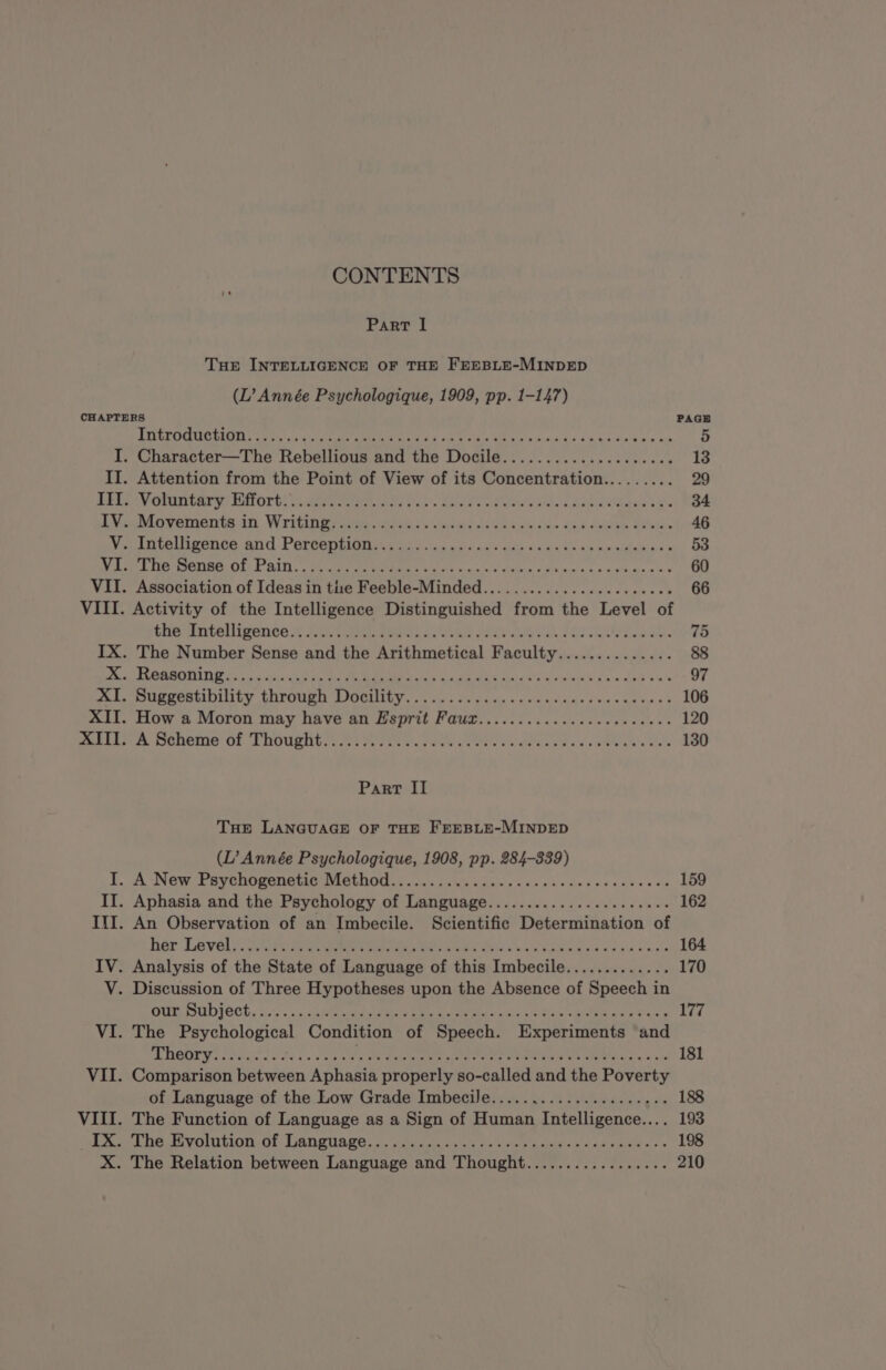 CONTENTS PART I THE INTELLIGENCE OF THE FEEBLE-MINDED (L’ Année Psychologique, 1909, pp. 1-147) CHAPTERS PAGE OO IAIN RE NRA M eh tu da ST dune de 5 I. Character—The Rebellious and the Docile.................... 13 II. Attention from the Point of View of its Concentration......... 29 LÉO ON ENT ELE ont dere arts owe RE Paid Sees dda eae Les 34 iMeeMiovemente in Writingriras de ondes oso dank de dir ee ist. 46 Vel DA COUI PENG. And. PATOSDEION. va uid maa yard ass cuts snes Ue de no ea: à e = 53 See ER, Ce OER OKT ISS sn Te SA re TR RE RTS NERO En 60 VII. Association of Ideas in tue Feeble-Minded....................... 66 VIII. Activity of the Intelligence Distinguished from the Level of Min Untoeligened ER aie dn oo tA pes oe bak Hs GE 75 IX. The Number Sense and the Arithmetical Faculty.............. 88 at ERMC Ls a SE eee MPMI as aig OE die fad wb sina sie JE auie 97 Os LMU CCRULOIINLY UATOURI LJOOLILUY y «sus Ws’ uin os 2 ésda sde duc e eames © 106 XII. How a Moron may have an Esprit Faux....................... 120 astern Soheme OF ET NOURI sheets Ws Peek bic iw ee ena cee a os eNO A Rls Bete 130 Part II THE LANGUAGE OF THE FEEBLE-MINDED (L’ Année Psychologique, 1908, pp. 284-339) LA NE PETER ERA MER ONE un 50s ES dus sans es ce 159 II. Aphasia and the Psychology of Language...................... 162 III. An Observation of an Imbecile. Scientific Determination of her Levée haa date carre 164 IV. Analysis of the State of Language of this Imbecile............. 170 V. Discussion of Three Hypotheses upon the Absence of Speech in DUP SUD IeCH. 0... MORE TC PS Res Oe eae nee 177 VI. The Psychological Condition of Speech. Experiments and Dane rai sd tei uen UO a tras NS Mae DM Dag Wits TAN Sn a at 181 VII. Comparison between Aphasia properly so-called and the Poverty of Language of the Low Grade Imbecile..................... 188 VIII. The Function of Language as a Sign of Human Intelligence.... 193 LS Lheromtion GL. Lancuage, stati atin ory nih vee soe pd &lt;i Oe SE ds 198