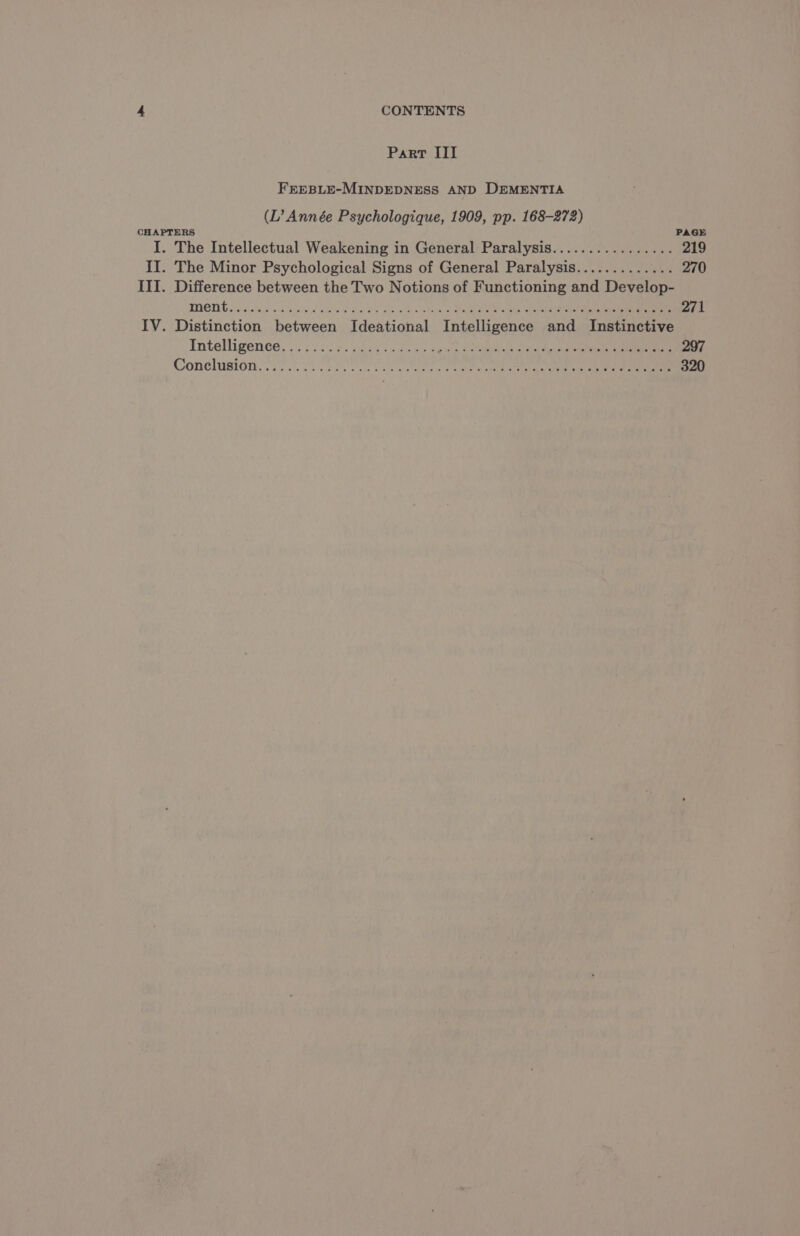 Part III FEEBLE-MINDEDNESS AND DEMENTIA (L’ Année Psychologique, 1909, pp. 168-272) CHAPTERS PAGE I. The Intellectual Weakening in General Paralysis................ 219 II. The Minor Psychological Signs of General Paralysis............. 270 III. Difference between the Two Notions of Functioning and Develop- MONG os Pee SV eS Se NUE re ei acetone RER 271 IV. Distinction between Ideational Intelligence and Instinctive Inteligeance.4: eae Hee aes 6 a SM EEE OS 2 NONSEN TE aan 297 Conclusion. EN ORNE MR RS 320