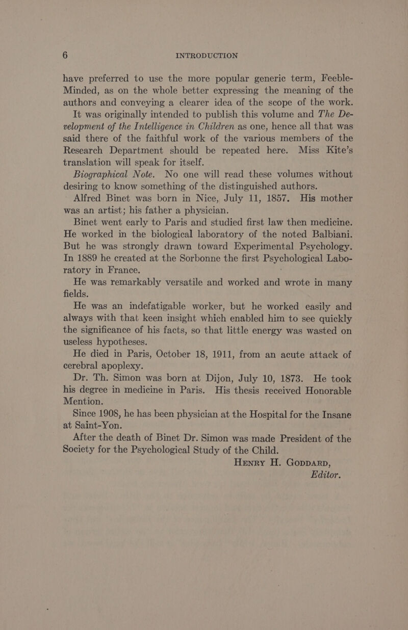 have preferred to use the more popular generic term, Feeble- Minded, as on the whole better expressing the meaning of the authors and conveying a clearer idea of the scope of the work. It was originally intended to publish this volume and The De- velopment of the Intelligence in Children as one, hence all that was said there of the faithful work of the various members of the Research Department should be repeated here. Miss Kite’s translation will speak for itself. Biographical Note. No one will read these volumes without desiring to know something of the distinguished authors. Alfred Binet was born in Nice, July 11, 1857. His mother was an artist; his father a physician. Binet went early to Paris and studied first law then medicine. He worked in the biological laboratory of the noted Balbiani. But he was strongly drawn toward Experimental Psychology. In 1889 he created at the Sorbonne the first Soe Labo- ratory in France. He was remarkably versatile and worked and wrote in many fields. He was an indefatigable worker, but he worked easily and always with that keen insight which enabled him to see quickly the significance of his facts, so that little energy was wasted on useless hypotheses. He died in Paris, October 18, 1911, from an acute attack of cerebral apoplexy. Dr. Th. Simon was born at Dijon, July 10, 1873. He took his degree in medicine in Paris. His thesis received Honorable Mention. Since 1908, he has been physician at the Hospital for the Insane at Saint-Yon. After the death of Binet Dr. Simon was made President of the Society for the Psychological Study of the Child. Henry H. Gopparp, Editor.