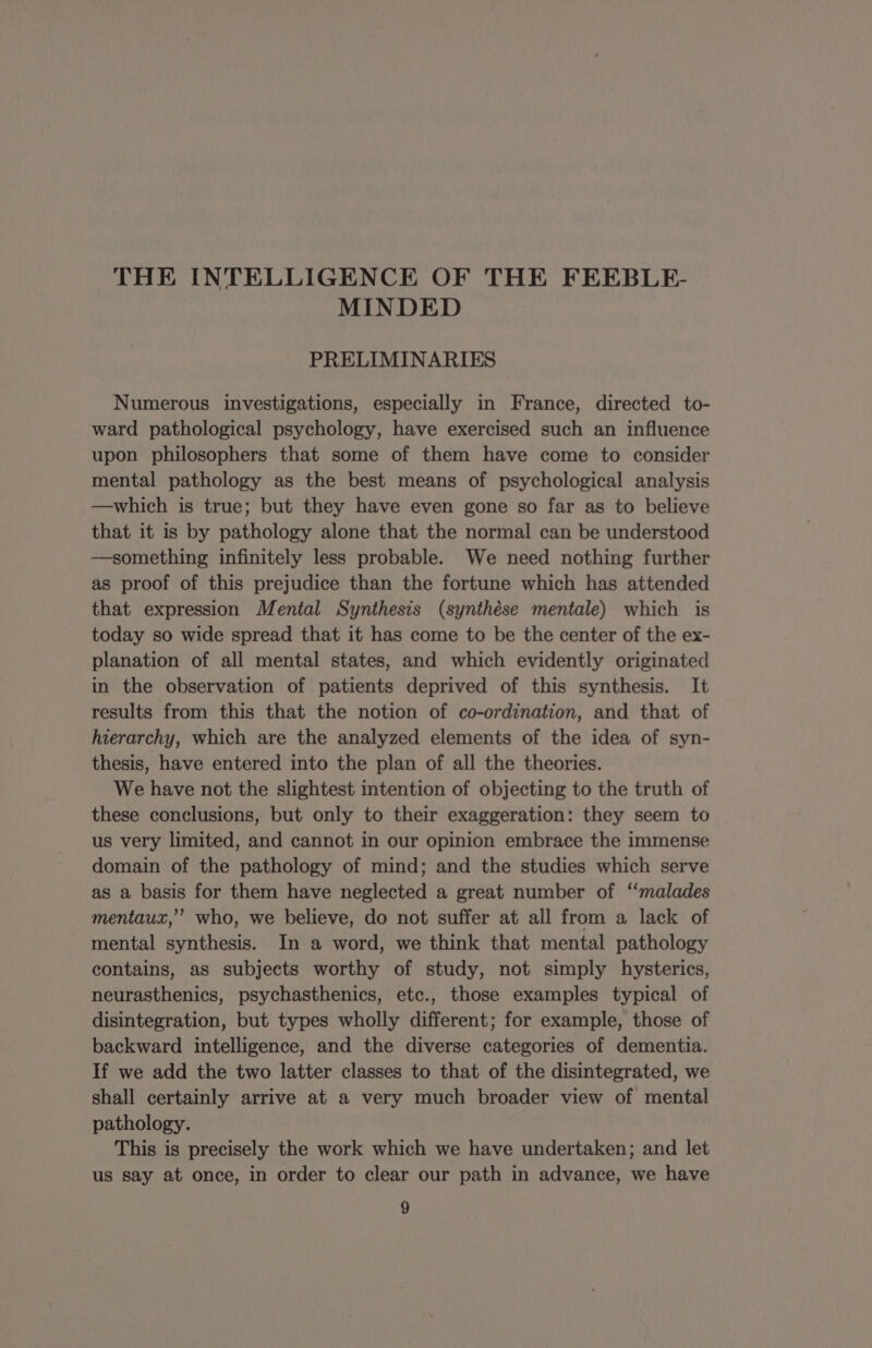 MINDED PRELIMINARIES Numerous investigations, especially in France, directed to- ward pathological psychology, have exercised such an influence upon philosophers that some of them have come to consider mental pathology as the best means of psychological analysis —which is true; but they have even gone so far as to believe that it is by pathology alone that the normal can be understood —something infinitely less probable. We need nothing further as proof of this prejudice than the fortune which has attended that expression Mental Synthesis (synthése mentale) which is today so wide spread that it has come to be the center of the ex- planation of all mental states, and which evidently originated in the observation of patients deprived of this synthesis. It results from this that the notion of co-ordination, and that of hierarchy, which are the analyzed elements of the idea of syn- thesis, have entered into the plan of all the theories. We have not the slightest intention of objecting to the truth of these conclusions, but only to their exaggeration: they seem to us very limited, and cannot in our opinion embrace the immense domain of the pathology of mind; and the studies which serve as a basis for them have neglected a great number of “malades mentaux,” who, we believe, do not suffer at all from a lack of mental synthesis. In a word, we think that mental pathology contains, as subjects worthy of study, not simply hysterics, neurasthenics, psychasthenics, etc., those examples typical of disintegration, but types wholly different; for example, those of backward intelligence, and the diverse categories of dementia. If we add the two latter classes to that of the disintegrated, we shall certainly arrive at a very much broader view of mental pathology. This is precisely the work which we have undertaken; and let us say at once, in order to clear our path in advance, we have