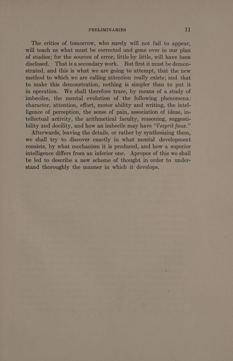 PRELIMINARIES it The critics of tomorrow, who surely will not fail to appear, will teach us what must be corrected and gone over in our plan of studies; for the sources of error, little by little, will have been disclosed. That is a secondary work. But first it must be demon- strated, and this is what we are going to attempt, that the new method to which we are calling attention really exists; and that to make this demonstration, nothing is simpler than to put it in operation. We shall therefore trace, by means of a study of imbeciles, the mental evolution of the following phenomena: character, attention, effort, motor ability and writing, the intel- ligence of perception, the sense of pain, association of ideas, in- tellectual activity, the arithmetical faculty, reasoning, suggesti- bility and docility, and how an imbecile may have “l'esprit faux.” Afterwards, leaving the details, or rather by synthesizing them, we shall try to discover exactly in what mental development consists, by what mechanism it is produced, and how a superior intelligence differs from an inferior one. Apropos of this we shall be led to describe a new scheme of thought in order to under- stand thoroughly the manner in which it develops.