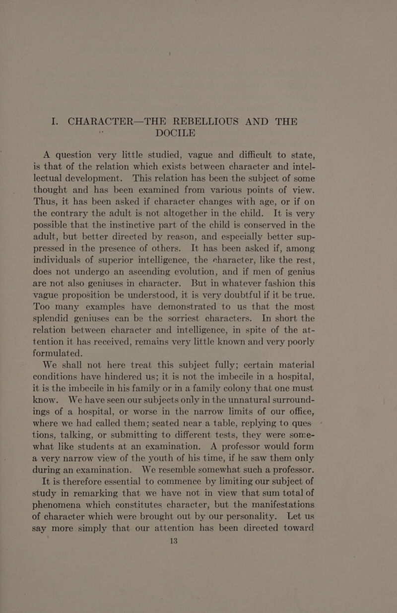 I. CHARACTER—THE REBELLIOUS AND THE iy DOCILE A question very little studied, vague and difficult to state, is that of the relation which exists between character and intel- lectual development. This relation has been the subject of some thought and has been examined from various points of view. Thus, it has been asked if character changes with age, or if on the contrary the adult is not altogether in the child. It is very possible that the instinctive part of the child is conserved in the adult, but better directed by reason, and especially better sup- pressed in the presence of others. It has been asked if, among individuals of superior intelligence, the character, like the rest, does not undergo an ascending evolution, and if men of genius are not also geniuses in character. But in whatever fashion this vague proposition be understood, it is very doubtful if it be true. Too many examples have demonstrated to us that the most splendid geniuses can be the sorriest characters. In short the relation between character and intelligence, in spite of the at- tention it has received, remains very little known and very poorly formulated. We shall not here treat this subject fully; certain material conditions have hindered us; it is not the imbecile in a hospital, it is the imbecile in his family or in a family colony that one must know. We have seen our subjects only in the unnatural surround- ings of a hospital, or worse in the narrow limits of our office, where we had called them; seated near a table, replying to ques: tions, talking, or submitting to different tests, they were some- what like students at an examination. A professor would form a very narrow view of the youth of his time, if he saw them only during an examination. We resemble somewhat such a professor. It is therefore essential to commence by limiting our subject of study in remarking that we have not in view that sum total of phenomena which constitutes character, but the manifestations of character which were brought out by our personality. Let us say more simply that our attention has been directed toward