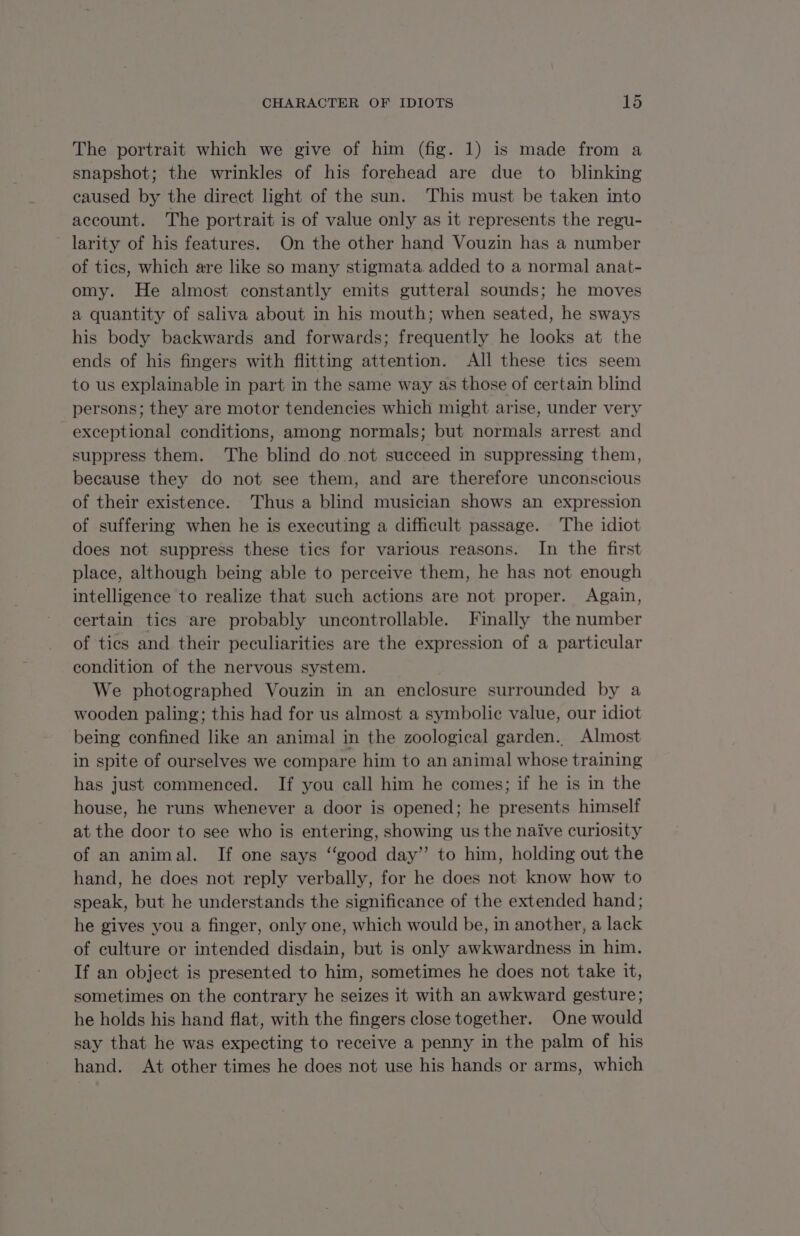 The portrait which we give of him (fig. 1) is made from a snapshot; the wrinkles of his forehead are due to blinking caused by the direct light of the sun. This must be taken into account. The portrait is of value only as it represents the regu- larity of his features. On the other hand Vouzin has a number of tics, which are like so many stigmata. added to a normal anat- omy. He almost constantly emits gutteral sounds; he moves a quantity of saliva about in his mouth; when seated, he sways his body backwards and forwards; frequently he looks at the ends of his fingers with flitting attention. All these tics seem to us explainable in part in the same way as those of certain blind persons; they are motor tendencies which might arise, under very exceptional conditions, among normals; but normals arrest and suppress them. The blind do not succeed in suppressing them, because they do not see them, and are therefore unconscious of their existence. Thus a blind musician shows an expression of suffering when he is executing a difficult passage. The idiot does not suppress these tics for various reasons. In the first place, although being able to perceive them, he has not enough intelligence to realize that such actions are not proper. Again, certain tics are probably uncontrollable. Finally the number of tics and their peculiarities are the expression of a particular condition of the nervous system. We photographed Vouzin in an enclosure surrounded by a wooden paling; this had for us almost a symbolic value, our idiot being confined like an animal in the zoological garden. Almost in spite of ourselves we compare him to an animal whose training has just commenced. If you call him he comes; if he is in the house, he runs whenever a door is opened; he presents himself at the door to see who is entering, showing us the naive curiosity of an animal. If one says “good day’ to him, holding out the hand, he does not reply verbally, for he does not know how to speak, but he understands the significance of the extended hand; he gives you a finger, only one, which would be, in another, a lack of culture or intended disdain, but is only awkwardness in him. If an object is presented to him, sometimes he does not take it, sometimes on the contrary he seizes it with an awkward gesture; he holds his hand flat, with the fingers close together. One would say that he was expecting to receive a penny in the palm of his hand. At other times he does not use his hands or arms, which