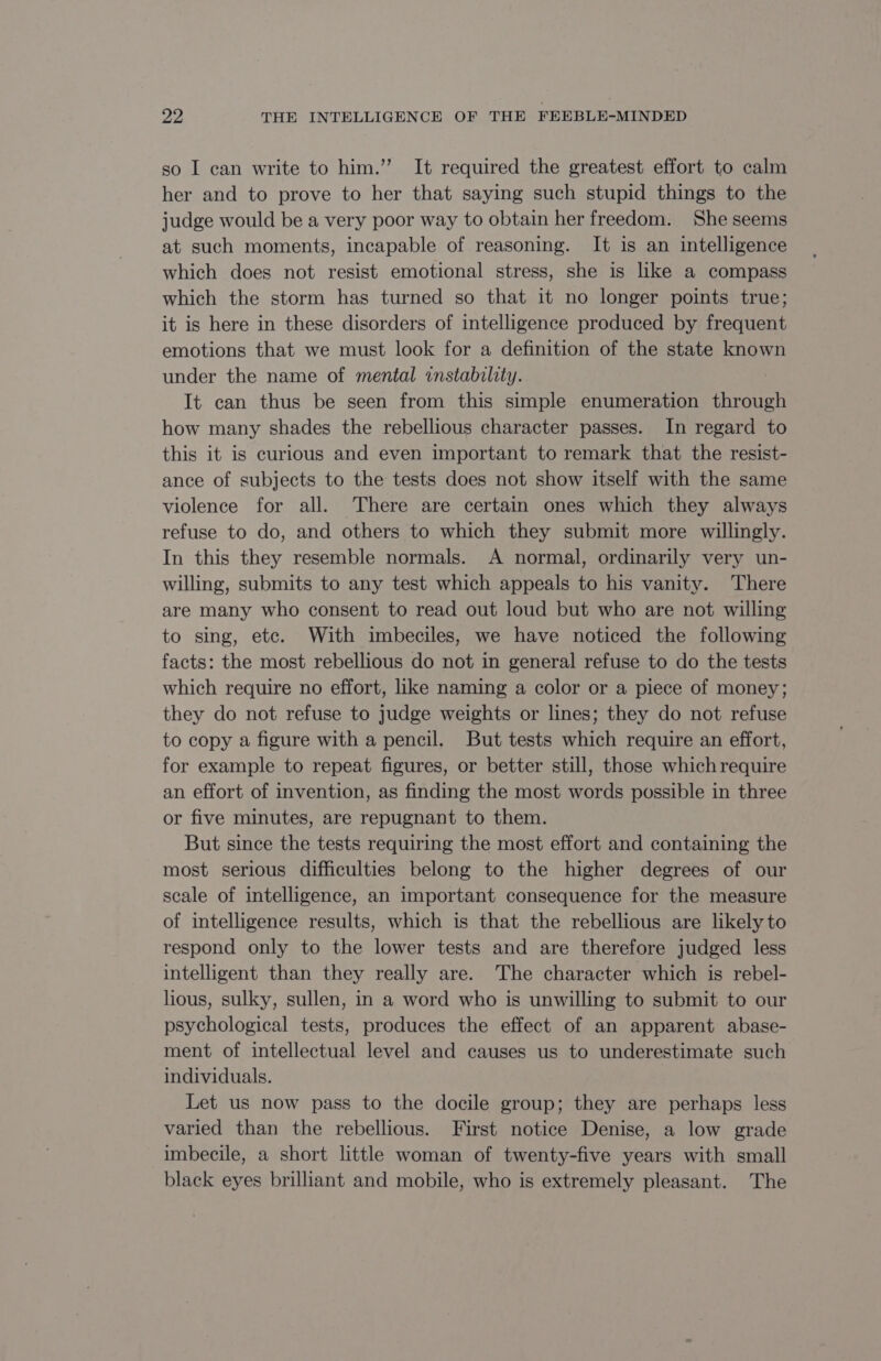 so I can write to him.” It required the greatest effort to calm her and to prove to her that saying such stupid things to the judge would be a very poor way to obtain her freedom. She seems at such moments, incapable of reasoning. It is an intelligence which does not resist emotional stress, she is like a compass which the storm has turned so that it no longer points true; it is here in these disorders of intelligence produced by frequent emotions that we must look for a definition of the state known under the name of mental instability. It can thus be seen from this simple enumeration through how many shades the rebellious character passes. In regard to this it is curious and even important to remark that the resist- ance of subjects to the tests does not show itself with the same violence for all. There are certain ones which they always refuse to do, and others to which they submit more willingly. In this they resemble normals. A normal, ordinarily very un- willing, submits to any test which appeals to his vanity. There are many who consent to read out loud but who are not willing to sing, etc. With imbeciles, we have noticed the following facts: the most rebellious do not in general refuse to do the tests which require no effort, like naming a color or a piece of money; they do not refuse to judge weights or lines; they do not refuse to copy a figure with a pencil. But tests which require an effort, for example to repeat figures, or better still, those which require an effort of invention, as finding the most words possible in three or five minutes, are repugnant to them. But since the tests requiring the most effort and containing the most serious difficulties belong to the higher degrees of our scale of intelligence, an important consequence for the measure of intelligence results, which is that the rebellious are likely to respond only to the lower tests and are therefore judged less intelligent than they really are. The character which is rebel- hous, sulky, sullen, in a word who is unwilling to submit to our psychological tests, produces the effect of an apparent abase- ment of intellectual level and causes us to underestimate such individuals. Let us now pass to the docile group; they are perhaps less varied than the rebellious. First notice Denise, a low grade imbecile, a short little woman of twenty-five years with small black eyes brilliant and mobile, who is extremely pleasant. The