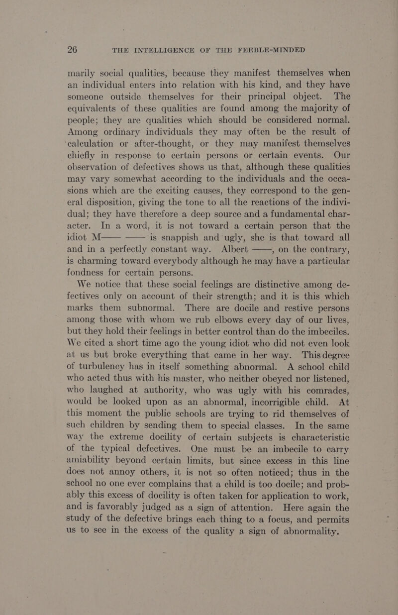 marily social qualities, because they manifest themselves when an individual enters into relation with his kind, and they have someone outside themselves for their principal object. The equivalents of these qualities are found among the majority of people; they are qualities which should be considered normal. Among ordinary individuals they may often be the result of ‘calculation or after-thought, or they may manifest themselves chiefly in response to certain persons or certain events. Our observation of defectives shows us that, although these qualities may vary somewhat according to the individuals and the occa- sions which are the exciting causes, they correspond to the gen- eral disposition, giving the tone to all the reactions of the indivi- dual; they have therefore a deep source and a fundamental char- acter. In a word, it is not toward a certain person that the idiot M—— is snappish and ugly, she is that toward all and in a perfectly constant way. Albert , on the contrary, is charming toward everybody although he may have a particular fondness for certain persons. We notice that these social feelings are distinctive among de- fectives only on account of their strength; and it is this which marks them subnormal. There are docile and restive persons among those with whom we rub elbows every day of our lives, but they hold their feelings in better control than do the imbeciles. We cited a short time ago the young idiot who did not even look at us but broke everything that came in her way. This degree of turbulency has in itself something abnormal. A school child who acted thus with his master, who neither obeyed nor listened, who laughed at authority, who was ugly with his comrades, would be looked upon as an abnormal, incorrigible child. At | this moment the public schools are trying to rid themselves of such children by sending them to special classes. In the same way the extreme docility of certain subjects is characteristic of the typical defectives. One must be an imbecile to carry amiability beyond certain limits, but since excess in this line does not annoy others, it is not so often noticed; thus in the school no one ever complains that a child is too docile; and prob- ably this excess of docility is often taken for application to work, and is favorably judged as a sign of attention. Here again the study of the defective brings each thing to a focus, and permits us to see in the excess of the quality a sign of abnormality.