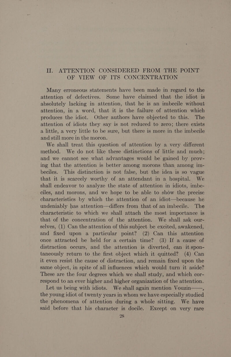 II. ATTENTION CONSIDERED FROM THE POINT OF VIEW OF ITS CONCENTRATION Many erroneous statements have been made in regard to the attention of defectives. Some have claimed that the idiot is absolutely lacking in attention, that he is an imbecile without attention, in a word, that it is the failure of attention which produces the idiot. Other authors have objected to this. The attention of idiots they say is not reduced to zero; there exists a little, a very little to be sure, but there is more in the imbecile and still more in the moron. We shall treat this question of attention by a very different method. We do not like these distinctions of little and much; and we cannot see what advantages would be gained by prov- ing that the attention is better among morons than among im- beciles. This distinction is not false, but the idea is so vague that it is scarcely worthy of an attendant in a hospital. We shall endeavor to analyze the state of attention in idiots, imbe- ciles, and morons, and we hope to be able to show the precise characteristics by which the attention of an idiot—because he undeniably has attention—differs from that of an imbecile. The characteristic to which we shall attach the most importance is that of the concentration of the attention. We shall ask our- selves, (1) Can the attention of this subject be excited, awakened, and fixed upon a particular point? (2) Can this attention once attracted be held for a certain time? (3) If a cause of distraction occurs, and the attention is diverted, can it spon- taneously return to the first object which it quitted? (4) Can it even resist the cause of distraction, and remain fixed upon the same object, in spite of all influences which would turn it aside? These are the four degrees which we shall study, and which cor- respond to an ever higher and higher organization of the attention. Let us being with idiots. We shall again mention Vouzin : the young idiot of twenty years in whom we have especially studied the phenomena of attention during a whole sitting. We have said before that his character is docile. Except on very rare