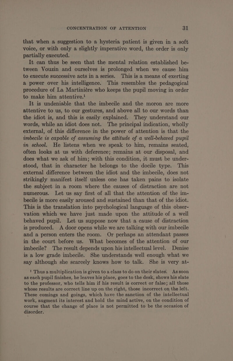 that when a suggestion to a hysteria patient is given in a soft voice, or with only a slightly imperative word, the order is only partially executed. It can thus be seen that the mental relation established be- tween Vouzin and ourselves is prolonged when we cause him to execute successive acts in a series. This is a means of exerting a power over his intelligence. This resembles the pedagogical procedure of La Martiniére who keeps the pupil moving in order to make him attentive.! It is undeniable that the imbecile and the moron are more attentive to us, to our gestures, and above all to our words than the idiot is, and this is easily explained. They understand our words, while an idiot does not. The principal indication, wholly external, of this difference in the power of attention is that the imbecile is capable of assuming the attitude of a well-behaved pupil in school. He listens when we speak to him, remains seated, often looks at us with deference; remains at our disposal, and does what we ask of him; with this condition, it must be under- stood, that in character he belongs to the docile type. This external difference between the idiot and the imbecile, does not strikingly manifest itself unless one has taken pains to isolate the subject in a room where the causes of distraction are not numerous. Let us say first of all that the attention of the im- becile is more easily aroused and sustained than that of the idiot. This is the translation into psychological language of this obser- vation which we have just made upon the attitude of a well behaved pupil. Let us suppose now that a cause of distraction is produced. A door opens while we are talking with our imbecile and a person enters the room. Or perhaps an attendant passes in the court before us. What becomes of the attention of our imbecile? The result depends upon his intellectual level. Denise is a low grade imbecile. She understands well enough what we say although she scarcely knows how to talk. She is very at- 1 Thus a multiplication is given to a class to do on their slates. Assoon as each pupil finishes, he leaves his place, goes to the desk, shows his slate to the professor, who tells him if his result is correct or false; all those whose results are correct line up on the right, those incorrect on the left. These comings and goings, which have the sanction of the intellectual work, augment its interest and hold the mind active, on the condition of course that the change of place is not permitted to be the occasion of disorder.