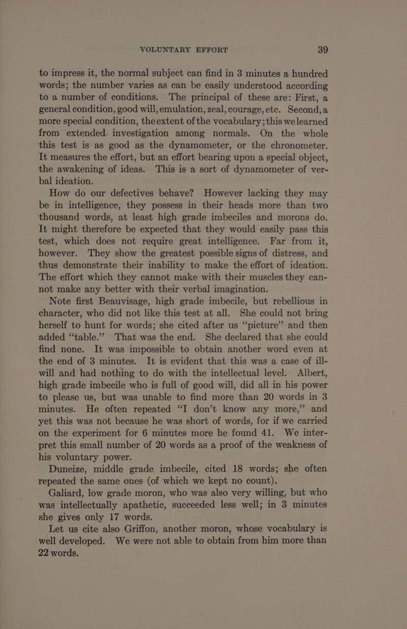 to impress it, the normal subject can find in 3 minutes a hundred words; the number varies as can be easily understood according to a number of conditions. The principal of these are: First, a general condition, good will, emulation, zeal, courage, etc. Second, a more special condition, theextent of the vocabulary; this we learned from extended. investigation among normals. On the whole this test is as good as the dynamometer, or the chronometer. It measures the effort, but an effort bearing upon a special object, the awakening of ideas. This is a sort of dynamometer of ver- bal ideation. How do our defectives behave? However lacking they may be in intelligence, they possess in their heads more than two thousand words, at least high grade imbeciles and morons do. It might therefore be expected that they would easily pass this test, which does not require great intelligence. Far from it, however. They show the greatest possible signs of distress, and thus demonstrate their inability to make the effort of ideation. The effort which they cannot make with their muscles they can- not make any better with their verbal imagination. Note first Beauvisage, high grade imbecile, but rebellious in character, who did not like this test at all. She could not bring herself to hunt for words; she cited after us “picture” and then added ‘‘table.””’ That was the end. She declared that she could find none. It was impossible to obtain another word even at the end of 3 minutes. It is evident that this was a case of ill- will and had nothing to do with the intellectual level. Albert, high grade imbecile who is full of good will, did all in his power to please us, but was unable to find more than 20 words in 3 minutes. He often repeated “I don’t know any more,” and yet this was not because he was short of words, for if we carried on the experiment for 6 minutes more he found 41. We inter- pret this small number of 20 words as a proof of the weakness of his voluntary power. Duneize, middle grade imbecile, cited 18 words; she often repeated the same ones (of which we kept no count). Galiard, low grade moron, who was also very willing, but who was intellectually apathetic, succeeded less well; in 3 minutes she gives only 17 words. | Let us cite also Griffon, another moron, whose vocabulary is well developed. We were not able to obtain from him more than 22 words.