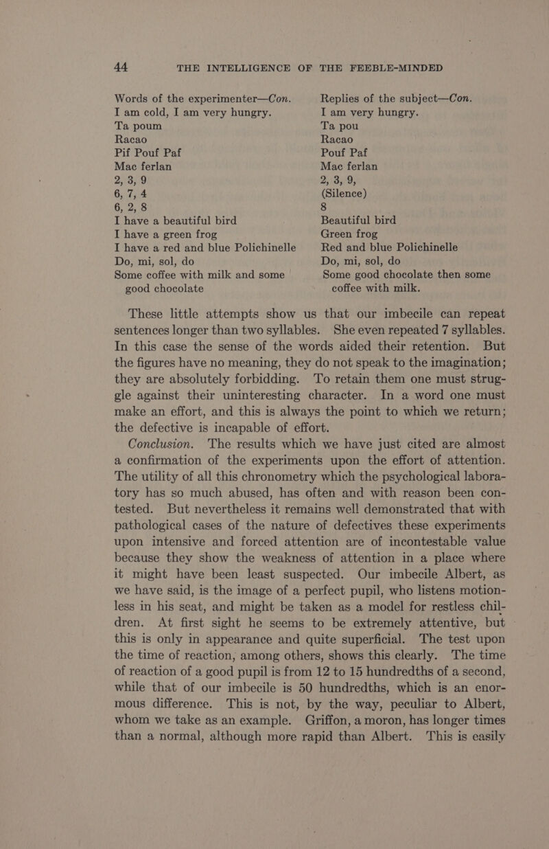 Words of the experimenter—Con. Replies of the subject—Con. I am cold, I am very hungry. I am very hungry. Ta poum Ta pou Racao Racao Pif Pouf Paf Pouf Paf Mac ferlan Mac ferlan 2, 3, 9 2, 3, 9, 6, 7,4 (Silence) 6, 2, 8 8 I have a beautiful bird Beautiful bird I have a green frog Green frog I have a red and blue Polichinelle Red and blue Polichinelle Do, mi, sol, do Do, mi, sol, do Some coffee with milk and some | Some good chocolate then some good chocolate coffee with milk. These little attempts show us that our imbecile can repeat sentences longer than two syllables. She even repeated 7 syllables. In this case the sense of the words aided their retention. But the figures have no meaning, they do not speak to the imagination; they are absolutely forbidding. To retain them one must strug- gle against their uninteresting character. In a word one must make an effort, and this is always the point to which we return; the defective is incapable of effort. Conclusion. The results which we have just cited are almost a confirmation of the experiments upon the effort of attention. The utility of all this chronometry which the psychological labora- tory has so much abused, has often and with reason been con- tested. But nevertheless it remains well demonstrated that with pathological cases of the nature of defectives these experiments upon intensive and forced attention are of incontestable value because they show the weakness of attention in a place where it might have been least suspected. Our imbecile Albert, as we have said, is the image of a perfect pupil, who listens motion- less in his seat, and might be taken as a model for restless chil- dren. At first sight he seems to be extremely attentive, but : this is only in appearance and quite superficial. The test upon the time of reaction, among others, shows this clearly. The time of reaction of a good pupil is from 12 to 15 hundredths of a second, while that of our imbecile is 50 hundredths, which is an enor- mous difference. This is not, by the way, peculiar to Albert, whom we take as an example. Griffon, a moron, has longer times than a normal, although more rapid than Albert. This is easily