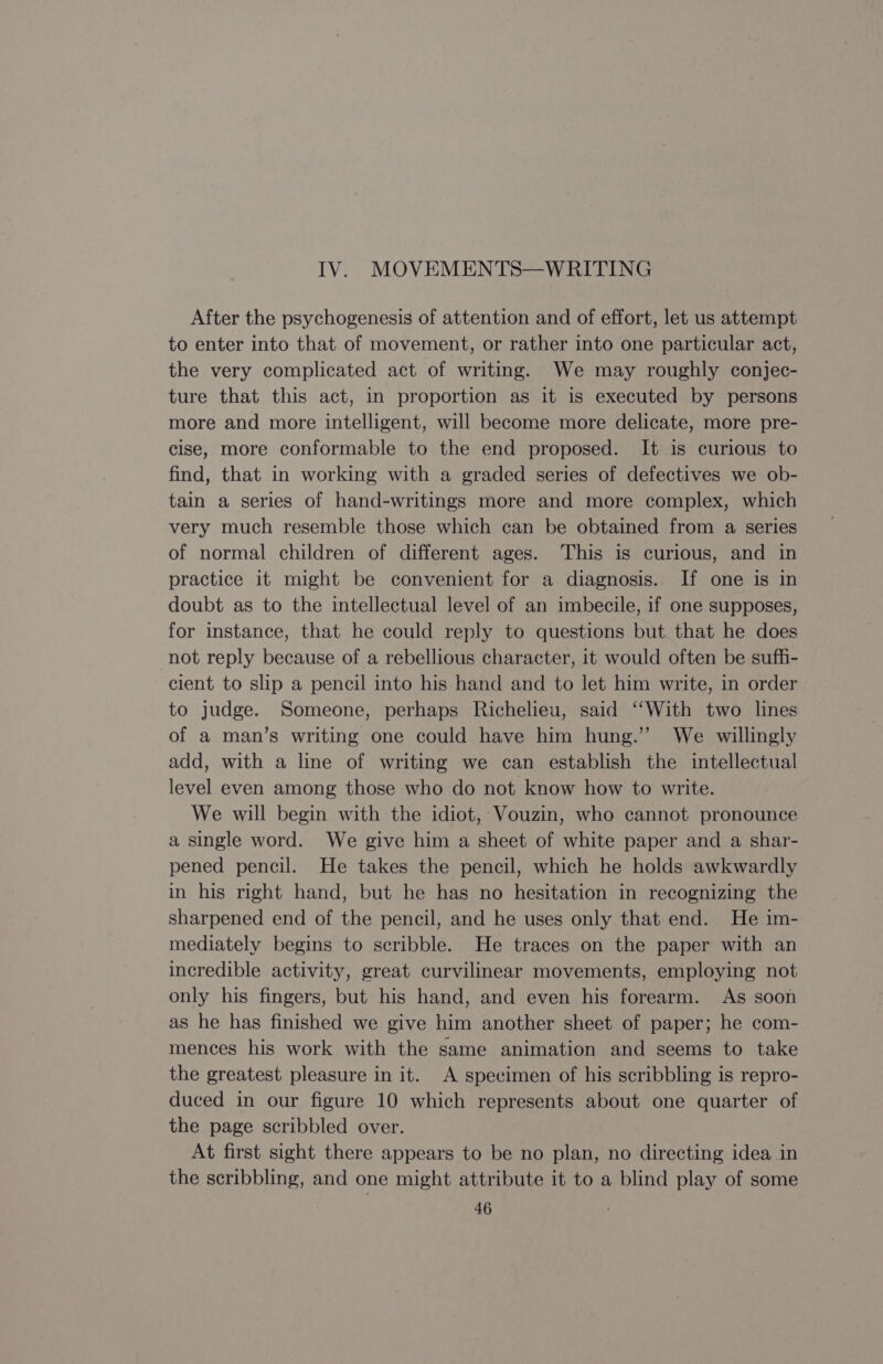 IV. MOVEMENTS—WRITING After the psychogenesis of attention and of effort, let us attempt to enter into that of movement, or rather into one particular act, the very complicated act of writing. We may roughly conjec- ture that this act, in proportion as it is executed by persons more and more intelligent, will become more delicate, more pre- cise, more conformable to the end proposed. It is curious to find, that in working with a graded series of defectives we ob- tain a series of hand-writings more and more complex, which very much resemble those which can be obtained from a series of normal children of different ages. This is curious, and in practice it might be convenient for a diagnosis. If one is in doubt as to the intellectual level of an imbecile, if one supposes, for instance, that he could reply to questions but that he does not reply because of a rebellious character, it would often be suffi- cient to slip a pencil into his hand and to let him write, in order to judge. Someone, perhaps Richelieu, said ‘With two lines of a man’s writing one could have him hung.’ We willingly add, with a line of writing we can establish the intellectual level even among those who do not know how to write. We will begin with the idiot, Vouzin, who cannot pronounce a single word. We give him a sheet of white paper and a shar- pened pencil. He takes the pencil, which he holds awkwardly in his right hand, but he has no hesitation in recognizing the sharpened end of the pencil, and he uses only that end. He im- mediately begins to scribble. He traces on the paper with an incredible activity, great curvilinear movements, employing not only his fingers, but his hand, and even his forearm. As soon as he has finished we give him another sheet of paper; he com- mences his work with the same animation and seems to take the greatest pleasure in it. A specimen of his scribbling is repro- duced in our figure 10 which represents about one quarter of the page scribbled over. At first sight there appears to be no plan, no directing idea in the scribbling, and one might attribute it to a blind play of some