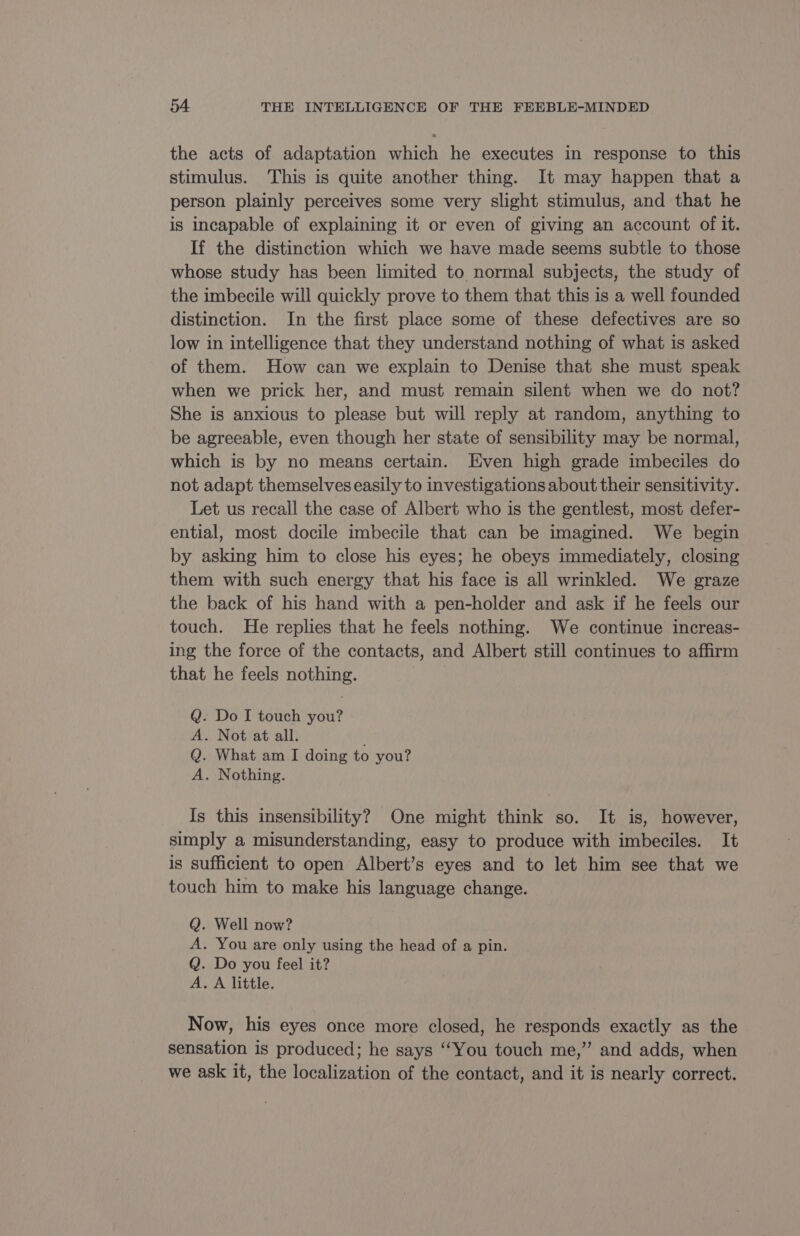 the acts of adaptation which he executes in response to this stimulus. This is quite another thing. It may happen that a person plainly perceives some very slight stimulus, and that he is incapable of explaining it or even of giving an account of it. If the distinction which we have made seems subtle to those whose study has been limited to normal subjects, the study of the imbecile will quickly prove to them that this is a well founded distinction. In the first place some of these defectives are so low in intelligence that they understand nothing of what is asked of them. How can we explain to Denise that she must speak when we prick her, and must remain silent when we do not? She is anxious to please but will reply at random, anything to be agreeable, even though her state of sensibility may be normal, which is by no means certain. Even high grade imbeciles do not adapt themselves easily to investigations about their sensitivity. Let us recall the case of Albert who is the gentlest, most defer- ential, most docile imbecile that can be imagined. We begin by asking him to close his eyes; he obeys immediately, closing them with such energy that his face is all wrinkled. We graze the back of his hand with a pen-holder and ask if he feels our touch. He replies that he feels nothing. We continue increas- ing the force of the contacts, and Albert still continues to affirm that he feels nothing. Q. Do I touch you? A. Not at all. Q. What am I doing to you? A. Nothing. Is this insensibility? One might think so. It is, however, simply a misunderstanding, easy to produce with imbeciles. It is sufficient to open Albert’s eyes and to let him see that we touch him to make his language change. Q. Well now? A. You are only using the head of a pin. Q. Do you feel it? A. A little. Now, his eyes once more closed, he responds exactly as the sensation is produced; he says “You touch me,” and adds, when we ask it, the localization of the contact, and it is nearly correct.