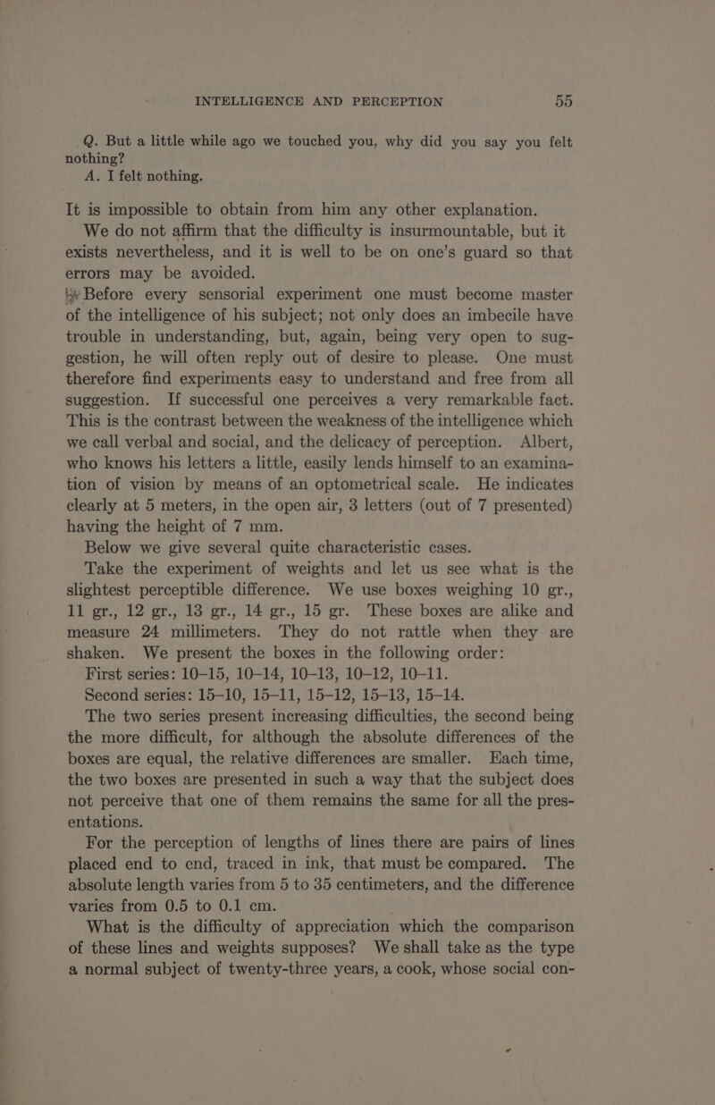 Q. But a little while ago we touched you, why did you say you felt nothing? A. I felt nothing. It is impossible to obtain from him any other explanation. We do not affirm that the difficulty is insurmountable, but it exists nevertheless, and it is well to be on one’s guard so that errors may be avoided. x Before every sensorial experiment one must become master of the intelligence of his subject; not only does an imbecile have trouble in understanding, but, again, being very open to sug- gestion, he will often reply out of desire to please. One must therefore find experiments easy to understand and free from all suggestion. If successful one perceives a very remarkable fact. This is the contrast between the weakness of the intelligence which we call verbal and social, and the delicacy of perception. Albert, who knows his letters a little, easily lends himself to an examina- tion of vision by means of an optometrical scale. He indicates clearly at 5 meters, in the open air, 3 letters (out of 7 presented) having the height of 7 mm. Below we give several quite characteristic cases. Take the experiment of weights and let us see what is the slightest perceptible difference. We use boxes weighing 10 gr., 11 gr., 12 gr., 13 gr., 14 gr., 15 gr. These boxes are alike and measure 24 millimeters. They do not rattle when they are shaken. We present the boxes in the following order: First series: 10-15, 10-14, 10-13, 10-12, 10-11. Second series: 15-10, 15-11, 15-12, 15-13, 15-14. The two series present increasing difficulties, the second being the more difficult, for although the absolute differences of the boxes are equal, the relative differences are smaller. Each time, the two boxes are presented in such a way that the subject does not perceive that one of them remains the same for all the pres- entations. For the perception of lengths of lines there are pairs of lines placed end to end, traced in ink, that must be compared. The absolute length varies from 5 to 35 centimeters, and the difference varies from 0.5 to 0.1 cm. What is the difficulty of appreciation which the comparison of these lines and weights supposes? We shall take as the type a normal subject of twenty-three years, a cook, whose social con-