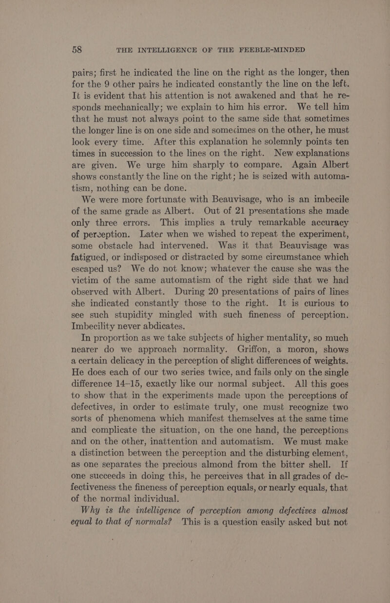 pairs; first he indicated the line on the right as the longer, then for the 9 other pairs he indicated constantly the line on the left. It is evident that his attention is not awakened and that he re- sponds mechanically; we explain to him his error. We tell him that he must not always point to the same side that sometimes the longer line is on one side and somecimes on the other, he must look every time. After this explanation he solemnly points ten times in succession to the lines on the right. New explanations are given. We urge him sharply to compare. Again Albert shows constantly the line on the right; he is seized with automa- tism, nothing can be done. We were more fortunate with Beauvisage, who is an imbecile of the same grade as Albert. Out of 21 presentations she made only three errors. This implies a truly remarkable accuracy of perception. Later when we wished to repeat the experiment, some obstacle had intervened. Was it that Beauvisage was fatigued, or indisposed or distracted by some circumstance which escaped us? We do not know; whatever the cause she was the victim of the same automatism of the right side that we had observed with Albert. During 20 presentations of pairs of lines she indicated constantly those to the right. It is curious to see such stupidity mingled with such fineness of perception. Imbecility never abdicates. In proportion as we take subjects of higher mentality, so much nearer do we approach normality. Griffon, a moron, shows a certain delicacy in the perception of slight differences of weights. He does each of our two series twice, and fails only on the single difference 14-15, exactly like our normal subject. All this goes to show that in the experiments made upon the perceptions of defectives, in order to estimate truly, one must recognize two sorts of phenomena which manifest themselves at the same time and complicate the situation, on the one hand, the perceptions and on the other, inattention and automatism. We must make a distinction between the perception and the disturbing element, as one separates the precious almond from the bitter shell. If one succeeds in doing this, he perceives that in all grades of de- fectiveness the fineness of perception equals, or nearly equals, that of the normal individual. Why is the intelligence of perception among defectives almost equal to that of normals? This is a question easily asked but not