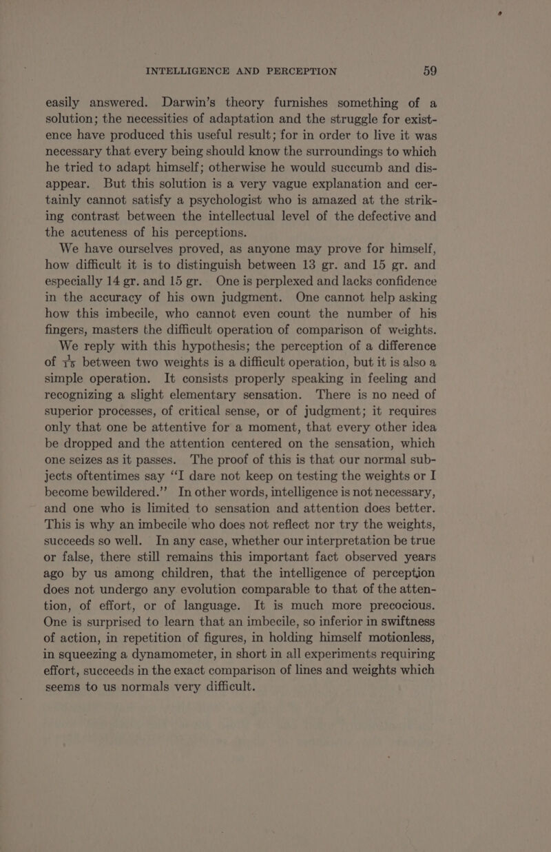 easily answered. Darwin’s theory furnishes something of a solution; the necessities of adaptation and the struggle for exist- ence have produced this useful result; for in order to live it was necessary that every being should know the surroundings to which he tried to adapt himself; otherwise he would succumb and dis- appear. But this solution is a very vague explanation and cer- tainly cannot satisfy a psychologist who is amazed at the strik- ing contrast between the intellectual level of the defective and the acuteness of his perceptions. We have ourselves proved, as anyone may prove for himself, how difficult it is to distinguish between 13 gr. and 15 gr. and especially 14 gr. and 15 gr. One is perplexed and lacks confidence in the accuracy of his own judgment. One cannot help asking how this imbecile, who cannot even count the number of his fingers, masters the difficult operation of comparison of weights. We reply with this hypothesis; the perception of a difference of 15 between two weights is a difficult operation, but it is also a simple operation. It consists properly speaking in feeling and recognizing a slight elementary sensation. There is no need of superior processes, of critical sense, or of judgment; it requires only that one be attentive for a moment, that every other idea be dropped and the attention centered on the sensation, which one seizes as it passes. The proof of this is that our normal sub- jects oftentimes say “IT dare not keep on testing the weights or I become bewildered.’’ In other words, intelligence is not necessary, and one who is limited to sensation and attention does better. This is why an imbecile who does not reflect nor try the weights, succeeds so well. In any case, whether our interpretation be true or false, there still remains this important fact observed years ago by us among children, that the intelligence of perception does not undergo any evolution comparable to that of the atten- tion, of effort, or of language. It is much more precocious. One is surprised to learn that an imbecile, so inferior in swiftness of action, in repetition of figures, in holding himself motionless, in squeezing a dynamometer, in short in all experiments requiring effort, succeeds in the exact comparison of lines and weights which seems to us normals very difficult.