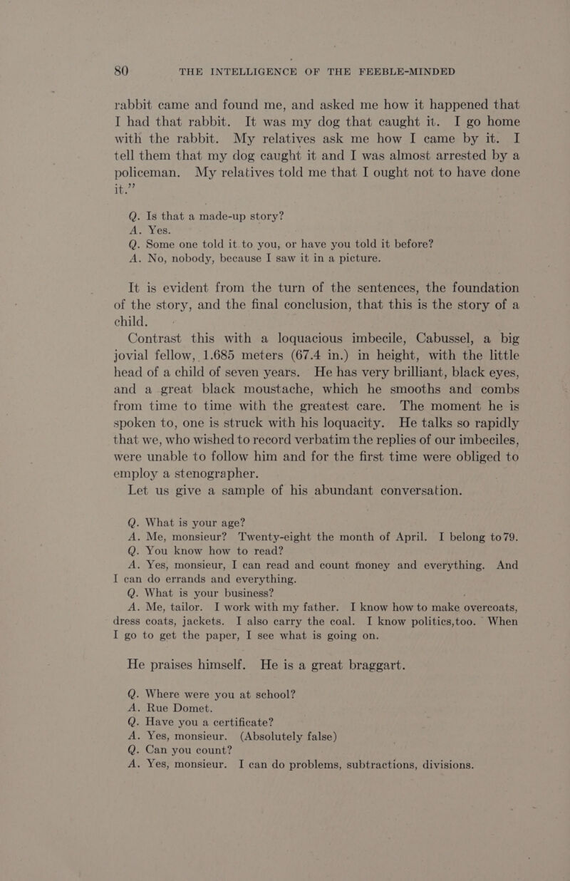 rabbit came and found me, and asked me how it happened that I had that rabbit. It was my dog that caught it. I go home with the rabbit. My relatives ask me how I came by it. I tell them that my dog caught it and I was almost arrested by a policeman. My relatives told me that I ought not to have done They Q. Is that a made-up story? A. Yes. Q. Some one told it to you, or have you told it before? A. No, nobody, because I saw it in a picture. It is evident from the turn of the sentences, the foundation of the story, and the final conclusion, that this is the story of a child. Contrast this with a loquacious imbecile, Cabussel, a big jovial fellow, 1.685 meters (67.4 in.) in height, with the little head of a child of seven years. He has very brilliant, black eyes, and a great black moustache, which he smooths and combs from time to time with the greatest care. The moment he is spoken to, one is struck with his loquacity. He talks so rapidly that we, who wished to record verbatim the replies of our imbeciles, were unable to follow him and for the first time were obliged to employ a stenographer. Let us give a sample of his abundant conversation. Q. What is your age? A. Me, monsieur? Twenty-eight the month of April. I belong to79. Q. You know how to read? A. Yes, monsieur, I can read and count money and everything. And I can do errands and everything. Q. What is your business? ' A. Me, tailor. I work with my father. I know how to make overcoats, dress coats, jackets. I also carry the coal. I know politics,too. When I go to get the paper, I see what is going on. He praises himself. He is a great braggart. . Where were you at school? . Rue Domet. . Have you a certificate? . Yes, monsieur. (Absolutely false) . Can you count? . Yes, monsieur. I can do problems, subtractions, divisions. &gt; © &gt;» © à» ©
