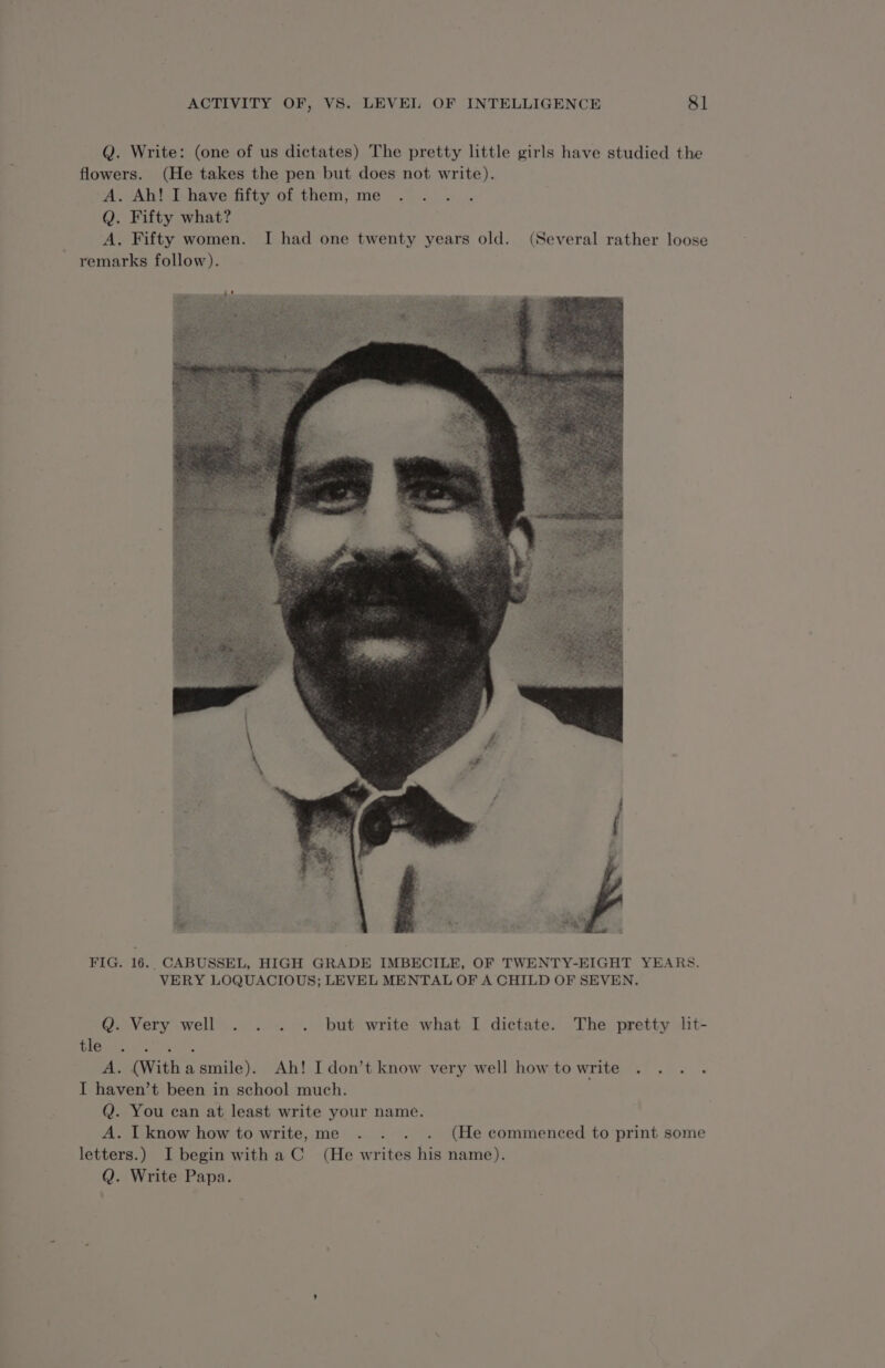 Q. Write: (one of us dictates) The pretty little girls have studied the flowers. (He takes the pen but does not write). A. Ah! I have fifty of them, me . . . . Q. Fifty what? A. Fifty women. I had one twenty years old. (Several rather loose remarks follow). FIG. 16. CABUSSEL, HIGH GRADE IMBECILE, OF TWENTY-EIGHT YEARS. VERY LOQUACIOUS; LEVEL MENTAL OF A CHILD OF SEVEN. Q. Very well . . . . but write what I dictate. The pretty lit- emer AN it A. (With a smile). Ah! I don’t know very well how to write . . . . I haven’t been in school much. Q. You can at least write your name. A. I know how to write, me . . . . (He commenced to print some letters.) I begin with a C (He writes his name). Q. Write Papa.