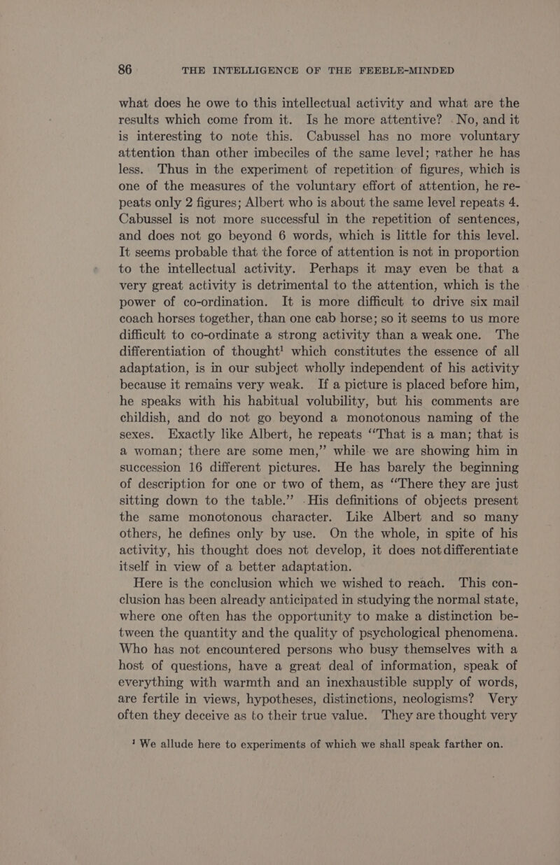 what does he owe to this intellectual activity and what are the results which come from it. Is he more attentive? - No, and it is interesting to note this. Cabussel has no more voluntary attention than other imbeciles of the same level; rather he has less. Thus in the experiment of repetition of figures, which is one of the measures of the voluntary effort of attention, he re- peats only 2 figures; Albert who is about the same level repeats 4. Cabussel is not more successful in the repetition of sentences, and does not go beyond 6 words, which is little for this level. It seems probable that the force of attention is not in proportion to the intellectual activity. Perhaps it may even be that a very great activity is detrimental to the attention, which is the power of co-ordination. It is more difficult to drive six mail coach horses together, than one cab horse; so it seems to us more difficult to co-ordinate a strong activity than a weak one. The differentiation of thought! which constitutes the essence of all adaptation, is in our subject wholly independent of his activity because it remains very weak. If a picture is placed before him, he speaks with his habitual volubility, but his comments are childish, and do not go beyond a monotonous naming of the sexes. Exactly like Albert, he repeats ‘That is a man; that is a woman; there are some men,” while we are showing him in succession 16 different pictures. He has barely the beginning of description for one or two of them, as “There they are just sitting down to the table.” .His definitions of objects present the same monotonous character. Like Albert and so many others, he defines only by use. On the whole, in spite of his activity, his thought does not develop, it does notdifferentiate itself in view of a better adaptation. Here is the conclusion which we wished to reach. This con- clusion has been already anticipated in studying the normal state, where one often has the opportunity to make a distinction be- tween the quantity and the quality of psychological phenomena. Who has not encountered persons who busy themselves with a host of questions, have a great deal of information, speak of everything with warmth and an inexhaustible supply of words, are fertile in views, hypotheses, distinctions, neologisms? Very often they deceive as to their true value. They are thought very 1 We allude here to experiments of which we shall speak farther on.