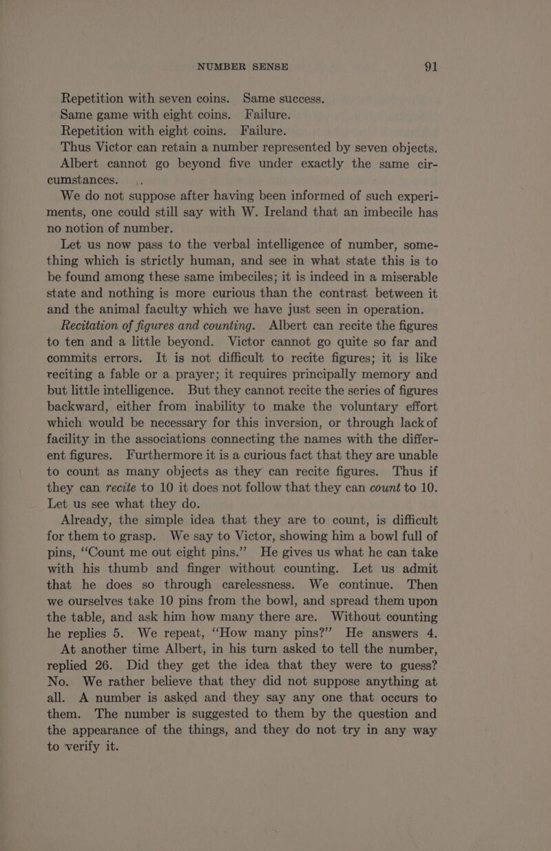 Repetition with seven coins. Same success. Same game with eight coins. Failure. Repetition with eight coins. Failure. Thus Victor can retain a number represented by seven objects. Albert cannot go beyond five under exactly the same cir- cumstances. We do not suppose after having been informed of such experi- ments, one could still say with W. Ireland that an imbecile has no notion of number. Let us now pass to the verbal intelligence of number, some- thing which is strictly human, and see in what state this is to be found among these same imbeciles; it is indeed in a miserable state and nothing is more curious than the contrast between it and the animal faculty which we have just seen in operation. Recitation of figures and counting. Albert can recite the figures to ten and a little beyond. Victor cannot go quite so far and commits errors. It is not difficult to recite figures; it is like reciting a fable or a prayer; it requires principally memory and but little intelligence. But they cannot recite the series of figures backward, either from inability to make the voluntary effort which would be necessary for this inversion, or through lack of facility in the associations connecting the names with the differ- ent figures. Furthermore it is a curious fact that they are unable to count as many objects as they can recite figures. Thus if they can recite to 10 it does not follow that they can count to 10. Let us see what they do. Already, the simple idea that they are to count, is difficult for them to grasp. We say to Victor, showing him a bowl full of pins, “Count me out eight pins.” He gives us what he can take with his thumb and finger without counting. Let us admit that he does so through carelessness. We continue. Then we ourselves take 10 pins from the bowl, and spread them upon the table, and ask him how many there are. Without counting he replies 5. We repeat, “How many pins?” He answers 4. At another time Albert, in his turn asked to tell the number, replied 26. Did they get the idea that they were to guess? No. We rather believe that they did not suppose anything at all. A number is asked and they say any one that occurs to them. The number is suggested to them by the question and the appearance of the things, and they do not try in any way to verify it.