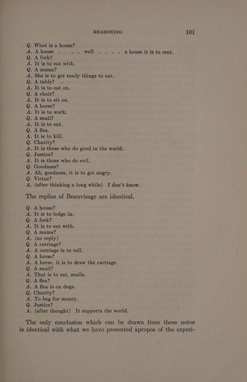 . What is a house? Douanes well fn ut 2.) 0. &amp; house: it is to rent; A fork? . It is to eat with. A mama? . She is to get ready things to eat. A table? . It is to eat on. A chair? . It is to sit on. . A horse? . It is to work. . A snail? . It is to eat. A flea. . It is to kill. Charity? . It is those who do good in the world. Justice? . It is those who do evil. . Goodness? . Ah, goodness, it is to get angry. . Virtue? . (after thinking a long while) I don’t know. bOLOLOLOBOPLOLOLOLOLOLORO The replies of Beauvisage are identical. . À house? . It is to lodge in. A fork? . It is to eat with. A mama? . (no reply) A carriage? . A carriage is to roll. . A horse? . A horse, it is to draw the carriage. A snail? . That is to eat, snails. A flea? . A flea is on dogs. . Charity? . To beg for money. . Justice? . (after thought) It supports the world. DmOROROPORORORORORO The only conclusion which can be drawn from these notes is identical with what we have presented apropos of the experi-