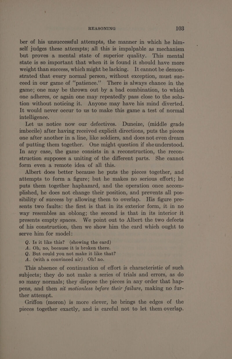 ber of his unsuccessful attempts, the manner in which he him- self judges these attempts; all this is impalpable as mechanism but proves a mental state of superior quality. This mental state is so important that when it is found it should have more weight than success, which might be lacking. It cannot be demon- strated that every normal person, without exception, must suc- ceed in our game of “patience.” There is always chance in the game; one may be thrown out by a bad combination, to which one adheres, or again one may repeatedly pass close to the solu- tion without noticing it. Anyone may have his mind diverted. It would never occur to us to make this game a test of normal intelligence. Let us notice now our defectives. Duneize, (middle grade imbecile) after having received explicit directions, puts the pieces one aiter another in a line, like soldiers, and does not even dream of putting them together. One might question if sheunderstood. In any case, the game consists in a reconstruction, the recon- struction supposes a uniting of the different parts. She cannot form even a remote idea of all this. Albert does better because he puts the pieces together, and attempts to form a figure; but he makes no serious effort; he puts them together haphazard, and the operation once accom- plished, he does not change their position, and prevents all pos- sibility of success by allowing them to overlap. His figure pre- sents two faults: the first is that in its exterior form, it in no way resembles an oblong; the second is that in its interior it presents empty spaces. We point out to Albert the two defects of his construction, then we show him the card which ought to serve him for model: Q. Is it like this? (showing the card) A. Oh, no, because it is broken there. Q. But could you not make it like that? A. (with a convinced air) Oh! no. This absence of continuation of effort is characteristic of such subjects; they do not make a series of trials and errors, as do sO many normals; they dispose the pieces in any order that hap- pens, and then sit motionless before their failure, making no fur- ther attempt. Griffon (moron) is more clever, he brings the edges of the pieces together exactly, and is careful not to let them overlap.