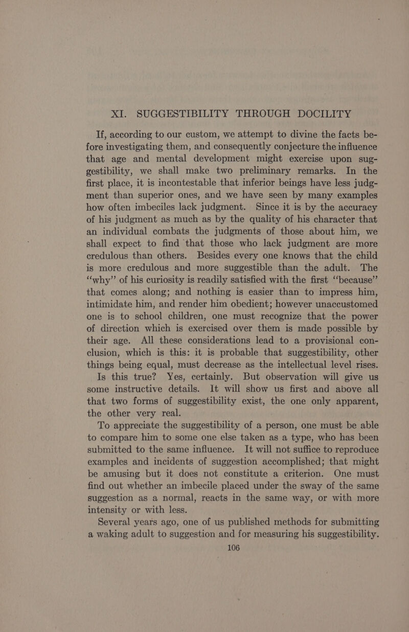 XI. SUGGESTIBILITY THROUGH DOCILITY If, according to our custom, we attempt to divine the facts be- fore investigating them, and consequently conjecture the influence that age and mental development might exercise upon sug- gestibility, we shall make two preliminary remarks. In the first place, it is incontestable that inferior beings have less judg- ment than superior ones, and we have seen by many examples how often imbeciles lack judgment. Since it is by the accuracy of his judgment as much as by the quality of his character that an individual combats the judgments of those about him, we shall expect to find that those who lack judgment are more credulous than others. Besides every one knows that the child is more credulous and more suggestible than the adult. The ‘““why’’ of his curiosity is readily satisfied with the first ‘“‘because”’ that comes along; and nothing is easier than to impress him, intimidate him, and render him obedient; however unaccustomed one is to school children, one must recognize that the power of direction which is exercised over them is made possible by their age. All these considerations lead to a provisional con- clusion, which is this: it is probable that suggestibility, other things being equal, must decrease as the intellectual level rises. Is this true? Yes, certainly. But observation will give us some instructive details. It will show us first and above all that two forms of suggestibility exist, the one only apparent, the other very real. To appreciate the suggestibility of a person, one must be able to compare him to some one else taken as a type, who has been submitted to the same influence. It will not suffice to reproduce examples and incidents of suggestion accomplished; that might be amusing but it does not constitute a criterion. One must find out whether an imbecile placed under the sway of the same suggestion as a normal, reacts in the same way, or with more intensity or with less. | Several years ago, one of us published methods for submitting a waking adult to suggestion and for measuring his suggestibility.