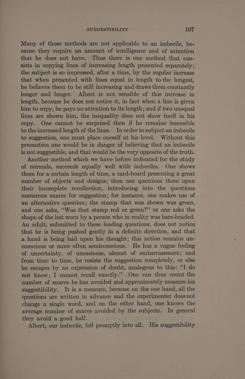 Many of those methods are not applicable to an imbecile, be- cause they require an amount of intelligence and of attention that he does not have. Thus there is one method that con- sists in copying lines of increasing length presented separately; the subject is so impressed, after a time, by the regular increase that when presented with lines equal in length to the longest, he believes them to be still increasing and draws them constantly longer and longer. Albert is not sensible of this increase in length, because he does not notice it, in fact when a line is given him to copy, he pays no attention to its length; and if two unequal lines are shown him, the inequality does not show itself in his copy. One cannot be surprised then if he remains insensible to the increased length of the lines. In order to subject an imbecile to suggestion, one must place oneself at his level. Without this precaution one would be in danger of believing that an imbecile is not suggestible, and that would be the very opposite of the truth. Another method which we have before indicated for the study of normals, succeeds equally well with imbeciles. One shows them for a certain length of time, a card-board presenting a great number of objects and designs; then one questions them upon their incomplete recollection, introducing into the questions numerous snares for suggestion; for instance, one makes use of an alternative question; the stamp that was shown was green, and one asks, ‘“‘Was that stamp red or green?” or one asks the shape of the hat worn by a person who in reality was bare-headed. An adult, submitted to these leading questions, does not notice, that he is being pushed gently in a definite direction, and that a hand is being laid upon his thought; this action remains un- conscious or more often semiconscious. He has a vague feeling of uncertainty, of uneasiness, almost of embarrassment; and from time to time, he resists the suggestion completely, or else he escapes by an expression of doubt, analogous to this: “I do not know; I cannot recall exactly.” One can thus count the number of snares he has avoided and approximately measure his suggestibility. It is a measure, because on the one hand, all the questions are written in advance and the experimenter doesnot change a single word, and on the other hand, one knows the average number of snares avoided by the subjects. In general they avoid a good half. Albert, our imbecile, fell promptly into all. His suggestibility