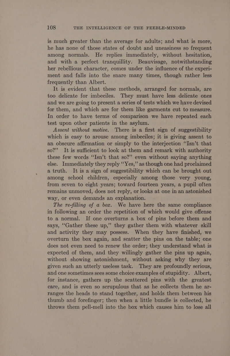 is much greater than the average for adults; and what is more, he has none of those states of doubt and uneasiness so frequent among normals. He replies immediately, without hesitation, and with a perfect tranquillity. Beauvisage, notwithstanding her rebellious character, comes under the influence of the experi- ment and falls into the snare many times, though rather less frequently than Albert. It is evident that these methods, arranged for normals, are too delicate for imbeciles. They must have less delicate ones and we are going to present a series of tests which we have devised for them, and which are for them like garments cut to measure. In order to have terms of comparison we have repeated each test upon other patients in the asylum. Assent without motive. There is a first sign of suggestibility which is easy to arouse among imbeciles; it is giving assent to an obscure affirmation or simply to the interjection ‘‘Isn’t that so?” It is sufficient to look at them and remark with authority these few words “Isn’t that so?” even without saying anything else. Immediately they reply “‘Yes,”’ as though one had proclaimed a truth. It is a sign of suggestibility which can be brought out among school children, especially among those very young, from seven to eight years; toward fourteen years, a pupil often remains unmoved, does not reply, or looks at one in an astonished way, or even demands an explanation. The re-filling of a box. We have here the same compliance in following an order the repetition of which would give offense to a normal. If one overturns a box of pins before them and says, ‘‘Gather these up,” they gather them with whatever skill and activity they may possess. When they have finished, we overturn the box again, and scatter the pins on the table; one does not even need to renew the order; they understand what is expected of them, and they willingly gather the pins up again, without showing astonishment, without asking why they are given such an utterly useless task. They are profoundly serious, and one sometimes sees some choice examples of stupidity. Albert, for instance, gathers up the scattered pins with the greatest care, and is even so scrupulous that as he collects them he ar- ranges the heads to stand together, and holds them between his thumb and forefinger; then when a little bundle is collected, he throws them pell-mell into the box which causes him to lose all