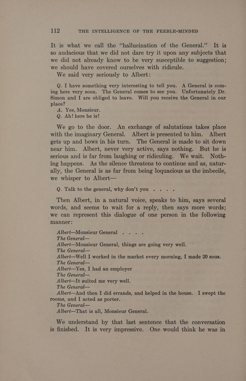 It is what we call the “hallucination of the General.” It is so audacious that we did not dare try it upon any subjects that we did not already know to be very susceptible to suggestion; we should have covered ourselves with ridicule. We said very seriously to Albert: Q. I have something very interesting to tell you. A General is com- ing here very soon. The General comes to see you. Unfortunately Dr. Simon and I are obliged to leave. Will you receive the General in our place? A. Yes, Monsieur. Q. Ah! here he is! We go to the door. An exchange of salutations takes place with the imaginary General. Albert is presented to him. Albert gets up and bows in his turn. The General is made to sit down near him. Albert, never very active, says nothing. But he is serious and is far from laughing or ridiculing. We wait. Noth- ing happens. As the silence threatens to continue and as, natur- ally, the General is as far from being loquacious as the imbecile, we whisper to Albert— Q. Talk to the general, why don’t you Then Albert, in a natural voice, speaks to him, says several words, and seems to wait for a reply, then says more words; we can represent this dialogue of one person in the following manner: Albert—Monsieur General The General— Albert—Monsieur General, things are going very well. The General— Albert—Well I worked in the market every morning, I made 20 sous. The General— Albert—Yes, I had an employer The General— Albert—It suited me very well. The General— Albert—And then I did errands, and helped in the house. I swept the rooms, and I acted as porter. The General— Albert—That is all, Monsieur General. We understand by that last sentence that the conversation is finished. It is very impressive. One would think he was in