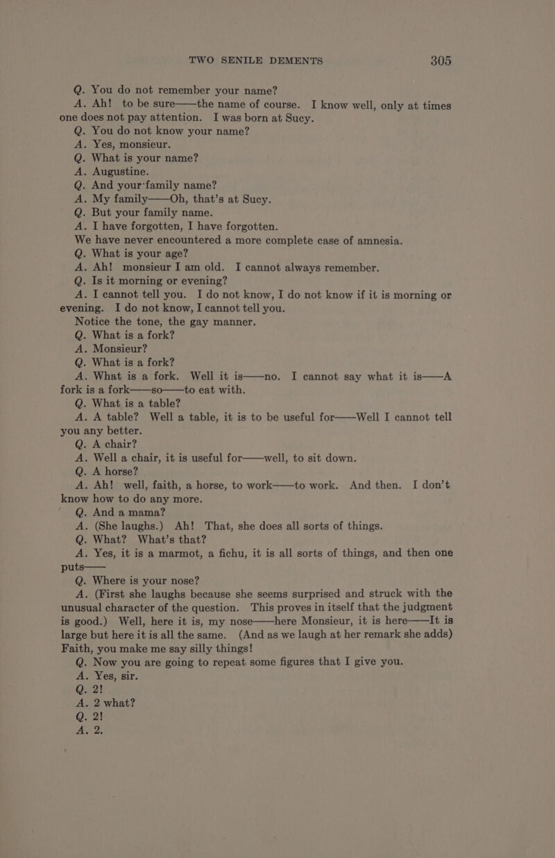 Q. You do not remember your name? A. Ah! to be sure——the name of course. I know well, only at times one does not pay attention. I was born at Sucy. . You do not know your name? . Yes, monsieur. . What is your name? . Augustine. . And your‘family name? . My family——Oh, that’s at Sucy. . But your family name. . I have forgotten, I have forgotten. We have never encountered a more complete case of amnesia. Q. What is your age? A. Ah! monsieur I am old. I cannot always remember. Q. Is it morning or evening? A. I cannot tell you. I do not know, I do not know if it is morning or evening. I do not know, I cannot tell you. Notice the tone, the gay manner. Q. What is a fork? A. Monsieur? Q. What is a fork? A. What is a fork. Well it is fork is a fork——so——to eat with. Q. What is a table? A. A table? Well a table, it is to be useful for——Well I cannot tell you any better. Q. A chair? A. Well a chair, it is useful for——well, to sit down. Q. A horse? A. Ah! well, faith, a horse, to work——to work. And then. I don’t know how to do any more. Q. And a mama? A. (She laughs.) Ah! That, she does all sorts of things. Q. What? What’s that? A. Yes, it is a marmot, a fichu, it is all sorts of things, and then one puts—— Q. Where is your nose? A. (First she laughs because she seems surprised and struck with the unusual character of the question. This proves in itself that the judgment is good.) Well, here it is, my nose——here Monsieur, it is here——It is large but here it is all the same. (And as we laugh at her remark she adds) Faith, you make me say silly things! Now you are going to repeat some figures that I give you. . Yes, sir. 2! . 2 what? 2! 2. >» © à © à © à © no. I cannot say what it is——A bhOROROS