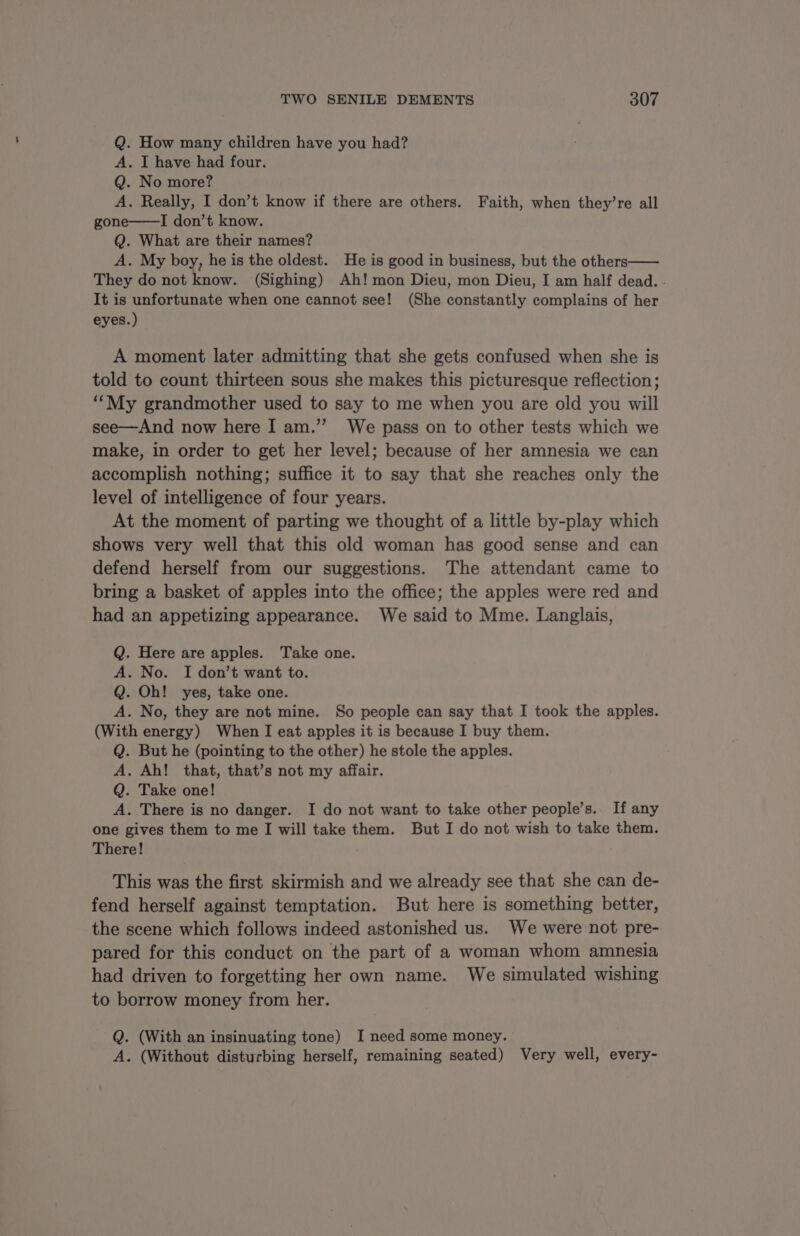 Q. How many children have you had? A. I have had four. Q. No more? A. Really, I don’t know if there are others. Faith, when they’re all gone——I don’t know. Q. What are their names? A. My boy, he is the oldest. He is good in business, but the others—— They do not know. (Sighing) Ah! mon Dieu, mon Dieu, I am half dead. . It is unfortunate when one cannot see! (She constantly complains of her eyes.) A moment later admitting that she gets confused when she is told to count thirteen sous she makes this picturesque reflection; “My grandmother used to say to me when you are old you will see—And now here I am.” We pass on to other tests which we make, in order to get her level; because of her amnesia we can accomplish nothing; suffice it to say that she reaches only the level of intelligence of four years. At the moment of parting we thought of a little by-play which shows very well that this old woman has good sense and can defend herself from our suggestions. The attendant came to bring a basket of apples into the office; the apples were red and had an appetizing appearance. We said to Mme. Langlais, Q. Here are apples. Take one. A. No. I don’t want to. Q. Oh! yes, take one. A. No, they are not mine. So people can say that I took the apples. (With energy) When I eat apples it is because I buy them. Q. But he (pointing to the other) he stole the apples. A. Ah! that, that’s not my affair. Q. Take one! A. There is no danger. I do not want to take other people’s. If any one gives them to me I will take them. But I do not wish to take them. There! This was the first skirmish and we already see that she can de- fend herself against temptation. But here is something better, the scene which follows indeed astonished us. We were not pre- pared for this conduct on the part of a woman whom amnesia had driven to forgetting her own name. We simulated wishing to borrow money from her. Q. (With an insinuating tone) I need some money. A. (Without disturbing herself, remaining seated) Very well, every-