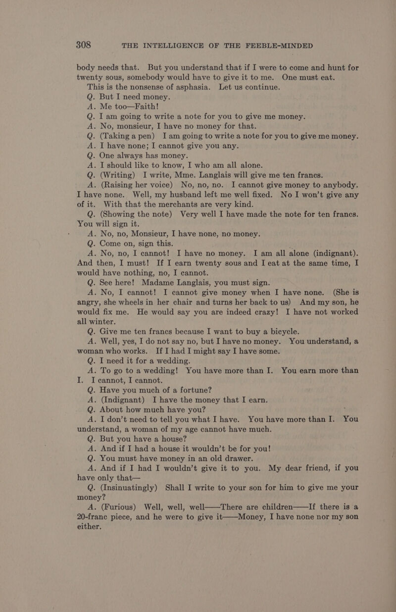 body needs that. But you understand that if I were to come and hunt for twenty sous, somebody would have to give it to me. One must eat. This is the nonsense of asphasia. Let us continue. . But I need money. A. Me too—Faith! . [ am going to write a note for you to give me money. . No, monsieur, I have no money for that. . (Taking a pen) Iam going to write a note for you to give me money. . I have none; I cannot give you any. One always has money. _ . I should like to know, I who am all alone. . (Writing) I write, Mme. Langlais will give me ten francs. . (Raising her voice) No, no, no. I cannot give money to anybody. I have none. Well, my husband left me well fixed. No I won’t give any of it. With that the merchants are very kind. Q. (Showing the note) Very well I have made the note for ten francs. You will sign it. A. No, no, Monsieur, I have none, no money. Q. Come on, sign this. A. No, no, I cannot! I have no money. I am all alone (indignant). And then, I must! If I earn twenty sous and I eat at the same time, I would have nothing, no, I cannot. Q. See here! Madame Langlais, you must sign. A. No, I cannot! I cannot give money when I have none. (She is angry, she wheels in her chair and turns her back to us) And my son, he would fix me. He would say you are indeed crazy! I have not worked all winter. Q. Give me ten francs because I want to buy a bicycle. A. Well, yes, I do not say no, but I have no money. You understand, a woman who works. If I had I might say I have some. Q. I need it for a wedding. A. To go to a wedding! You have more than I. You earn more than I. I cannot, I cannot. Q. Have you much of a fortune? A. (Indignant) I have the money that I earn. Q. About how much have you? A. I don’t need to tell you what I have. You have more than I. You understand, a woman of my age cannot have much. Q. But you have a house? A. And if I had a house it wouldn’t be for you! Q. You must have money in an old drawer. A. And if I had I wouldn’t give it to you. My dear friend, if you have only that— | Q. (Insinuatingly) Shall I write to your son for him to give me your money? A. (Furious) Well, well, well——There are children——lIf there is a 20-franc piece, and he were to give it——Money, I have none nor my son either. © bOLObOREO