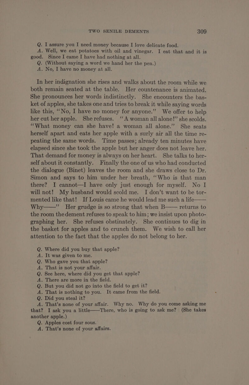 Q. I assure you I need money because I love delicate food. A. Well, we eat potatoes with oil and vinegar. I eat that and it is good. Since I came I have had nothing at all. Q. (Without saying a word we hand her the pen.) A. No, I have no money at all. In her indignation she rises and walks about the room while we both remain seated at the table. Her countenance is animated. She pronounces her words indistinctly. She encounters the bas- ket of apples, she takes one and tries to break it while saying words like this, No, I have no money for anyone.” We offer to help her cut her apple. Sherefuses. ‘A woman all alone!” she scolds. ‘What money can she have! a woman all alone.” She seats herself apart and eats her apple with a surly air all the time re- peating the same words. Time passes; already ten minutes have elapsed since she took the apple but her anger does not leave her. That demand for money is always on her heart. She talks to her- self about it constantly. Finally the one of us who had conducted the dialogue (Binet) leaves the room and she draws close to Dr. Simon and says to him under her breath, ‘‘Who is that man there? I cannot—I have only just enough for myself. No I will not! My husband would scold me. I don’t want to be tor- mented like that! If Louis came he would lead me such a life Why ”” Her grudge is so strong that when B returns to the room the dement refuses to speak to him; we insist upon photo- graphing her. She refuses obstinately. She continues to dig in the basket for apples and to crunch them. We wish to call her attention to the fact that the apples do not belong to her. . Where did you buy that apple? . It was given to me. Who gave you that apple? . That is not your affair. © . See here, where did you get that apple? . There are more in the field. . But you did not go into the field to get it? . That is nothing to you. It came from the field. Did you steal it? . That’s none of your affair. Why no. Why do you come asking me that? I ask you a littl——There, who is going to ask me? (She takes another apple.) Q. Apples cost four sous. A. That’s none of your affairs. > © rmOpopope