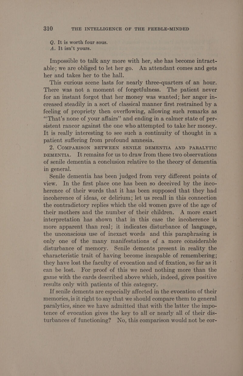 Q. It is worth four sous. A. It isn’t yours. Impossible to talk any more with her, she has become intract- able; we are obliged to let her go. An attendant comes and gets her and takes her to the hall. This curious scene lasts for nearly three-quarters of an hour. There was not a moment of forgetfulness. The patient never for an instant forgot that her money was wanted; her anger in- creased steadily in a sort of classical manner first restrained by a feeling of propriety then overflowing, allowing such remarks as ‘“That’s none of your affairs” and ending in a calmer state of per- sistent rancor against the one who attempted to take her money. It is really interesting to see such a continuity of thought in a patient suffering from profound amnesia. 2. COMPARISON BETWEEN SENILE DEMENTIA AND PARALYTIC DEMENTIA. It remains for us to draw from these two observations of senile dementia a conclusion relative to the theory of dementia in general. Senile dementia has been judged from very different points of view. In the first place one has been so deceived by the inco- herence of their words that it has been supposed that they had incoherence of ideas, or delirium; let us recall in this connection the contradictory replies which the old women gave of the age of their mothers and the number of their children. A more exact interpretation has shown that in this case the incoherence is more apparent than real; it indicates disturbance of language, . the unconscious use of inexact words and this paraphrasing is only one of the many manifestations of a more considerable disturbance of memory. Senile dements present in reality the ‘characteristic trait of having become incapable of remembering; they have lost the faculty of evocation and of fixation, so far as it can be lost. For proof of this we need nothing more than the game with the cards described above which, indeed, gives positive results only with patients of this category. If senile dements are especially affected in the evocation of their memories, is it right to say that we should compare them to general paralytics, since we have admitted that with the latter the impo- tence of evocation gives the key to all or nearly all of their dis- turbances of functioning? No, this comparison would not be cor-