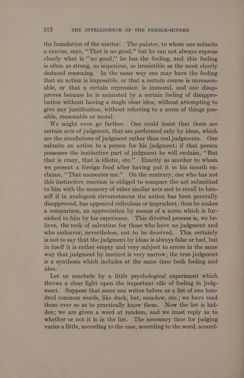 the foundation of the matter. The painter, to whom one submits a canvas, says, ‘That is no good,” but he can not always express clearly what is ‘no good;” he has the feeling, and this feeling is often as strong, as imperious, as irresistible as the most clearly deduced reasoning. In the same way one may have the feeling that an action is impossible, or that a certain course is unreason- able, or that a certain expression is immoral, and one disap- proves because he is animated by a certain feeling of disappro- bation without having a single clear idea, without attempting to give any justification, without referring to a norm of things pos- sible, reasonable or moral. We might even go farther. One could insist that there are certain acts of judgment, that are performed only by ideas, which are the simulations of judgment rather than real judgments. One submits an action to a person for his judgment; if that person possesses the instinctive part of judgment he will exclaim, “But that is crazy, that is idiotic, etc.” Exactly as another to whom we present a foreign food after having put it in his mouth ex- claims, ‘That nauseates me.” On the contrary, one who has not this instinctive reaction is obliged to compare the act submitted to him with the memory of other similar acts and to recall to him- self if in analogous circumstances the action has been generally disapproved, has appeared ridiculous or imprudent; thus he makes a comparison, an appreciation by means of a norm which is fur- nished to him by his experience. This diverted process is, we be- lieve, the rock of salvation for those who have no judgment and who endeavor, nevertheless, not to be deceived. This certainly is not to say that the judgment by ideas is always false or bad, but in itself it is rather empty and very subject to errors in the same way that judgment by instinct is very narrow; the true judgment is a synthesis which includes at the same time both feeling and idea. Let us conclude by a little psychological experiment which throws a clear light upon the important rôle of feeling in judg- ment. Suppose that some one writes before us a list of one hun- dred common words, like duck, hat, meadow, etc.; we have read them over so as to practically know them. Now the list is hid- den; we are given a word at random, and we must reply as to whether or not it is in the list. The necessary time for judging varies a little, according to the case, according to the word, accord-