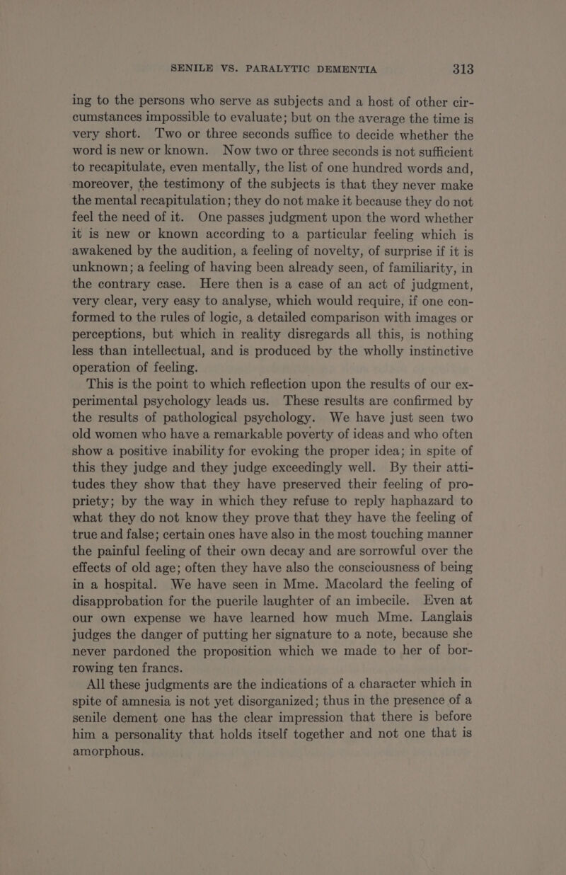 ing to the persons who serve as subjects and a host of other cir- cumstances impossible to evaluate; but on the average the time is very short. Two or three seconds suffice to decide whether the word is new or known. Now two or three seconds is not sufficient to recapitulate, even mentally, the list of one hundred words and, moreover, the testimony of the subjects is that they never make the mental recapitulation ; they do not make it because they do not feel the need of it. One passes judgment upon the word whether it is new or known according to a particular feeling which is awakened by the audition, a feeling of novelty, of surprise if it is unknown; a feeling of having been already seen, of familiarity, in the contrary case. Here then is a case of an act of judgment, very clear, very easy to analyse, which would require, if one con- formed to the rules of logic, a detailed comparison with images or perceptions, but which in reality disregards all this, is nothing less than intellectual, and is produced by the wholly instinctive operation of feeling. This is the point to which reflection upon the results of our ex- perimental psychology leads us. These results are confirmed by the results of pathological psychology. We have just seen two old women who have a remarkable poverty of ideas and who often show a positive inability for evoking the proper idea; in spite of this they judge and they judge exceedingly well. By their atti- tudes they show that they have preserved their feeling of pro- priety; by the way in which they refuse to reply haphazard to what they do not know they prove that they have the feeling of true and false; certain ones have also in the most touching manner the painful feeling of their own decay and are sorrowful over the effects of old age; often they have also the consciousness of being in a hospital. We have seen in Mme. Macolard the feeling of disapprobation for the puerile laughter of an imbecile. Even at our own expense we have learned how much Mme. Langlais judges the danger of putting her signature to a note, because she never pardoned the proposition which we made to her of bor- rowing ten francs. All these judgments are the indications of a character which in spite of amnesia is not yet disorganized; thus in the presence of a senile dement one has the clear impression that there is before him a personality that holds itself together and not one that is amorphous.
