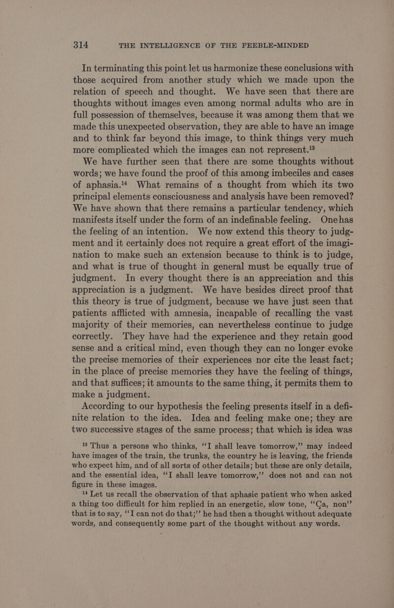 In terminating this point let us harmonize these conclusions with those acquired from another study which we made upon the relation of speech and thought. We have seen that there are thoughts without images even among normal adults who are in full possession of themselves, because it was among them that we made this unexpected observation, they are able to have an image and to think far beyond this image, to think things very much more complicated which the images can not represent.’ We have further seen that there are some thoughts without words; we have found the proof of this among imbeciles and cases of aphasia.# What remains of a thought from which its two principal elements consciousness and analysis have been removed? We have shown that there remains a particular tendency, which manifests itself under the form of an indefinable feeling. Onehas the feeling of an intention. We now extend this theory to judg- ment and it certainly does not require a great effort of the imagi- nation to make such an extension because to think is to judge, and what is true of thought in general must be equally true of judgment. In every thought there is an appreciation and this appreciation is a judgment. We have besides direct proof that this theory is true of judgment, because we have just seen that patients afflicted with amnesia, incapable of recalling the vast majority of their memories, can nevertheless continue to judge correctly. They have had the experience and they retain good sense and a critical mind, even though they can no longer evoke the precise memories of their experiences nor cite the least fact; in the place of precise memories they have the feeling of things, and that suffices; it amounts to the same thing, it permits them to make a judgment. According to our hypothesis the feeling presents itself in a defi- nite relation to the idea. Idea and feeling make one; they are two successive stages of the same process; that which is idea was 8 Thus a persons who thinks, “I shall leave tomorrow,’’ may indeed have images of the train, the trunks, the country he is leaving, the friends who expect him, and of all sorts of other details; but these are only details, and the essential idea, ‘I shall leave tomorrow,’’ does not and can not figure in these images. 14 Let us recall the observation of that aphasic patient who when asked a thing too difficult for him replied in an energetic, slow tone, ‘Ca, non’? that is to say, ‘I can not do that;’”’ he had then a thought without adequate words, and consequently some part of the thought without any words.