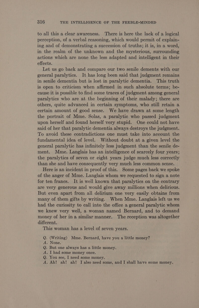 to all this a clear awareness. There is here the lack of a logical perception, of a verbal reasoning, which would permit of explain- ing and of demonstrating a succession of truths; it is, in a word, in the realm of the unknown and the mysterious, surrounding actions which are none the less adapted and intelligent in their effects. Let us go back and compare our two senile dements with our general paralytics. It has long been said that judgment remains in senile dementia but is lost in paralytic dementia. This truth is open to criticism when affirmed in such absolute terms; be- cause it is possible to find some traces of judgment among general paralytics who are at the beginning of their malady; there are others, quite advanced in certain symptoms, who still retain a certain amount of good sense. We have drawn at some length the portrait of Mme. Solas, a paralytic who passed judgment upon herself and found herself very stupid. One could not have said of her that paralytic dementia always destroys the judgment. To avoid these contradictions one must take into account the fundamental idea of level. Without doubt at a given level the general paralytic has infinitely less judgment than the senile de- ment. Mme. Langlais has an intelligence of scarcely four years; the paralytics of seven or eight years judge much less correctly than she and have consequently very much less common sense. Here is an incident in proof of this. Some pages back we spoke of the anger of Mme. Langlais whom we requested to sign a note for ten francs. It is well known that paralytics on the contrary are very generous and would give away millions when delirious. But even apart from all delirium one very easily obtains from many of them gifts by writing. When Mme. Langlais left us we had the curiosity to call into the office a general paralytic whom we knew very well, a woman named Bernard, and to demand money of her in a similar manner. The reception was altogether different. This woman has a level of seven years. . (Writing) Mme. Bernard, have you a little money? None. . But one always has a little money. . [ had some money once. . You see, I need some money. . Ah! ah! ah! I also need some, and I shall have some money. > © » © à» ©