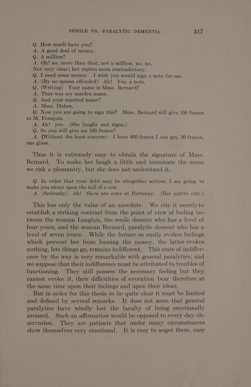 Q. How much have you? A. A good deal of money. Q. A million? A. Oh! no, more than that; not a million, no, no. Not very clear; her replies seem contradictory. Q. I need some money. I wish you would sign a note for me. A. (By no means offended) Ah! Yes, a note. . (Writing) Your name is Mme. Bernard? . That was my maiden name. . And your married name? . Mme. Dubos. Now you are going to sign this? Mme. Bernard will give 100 francs . François. . Ah! yes. (She laughs and signs.) . So you will give me 100 francs? . (Without the least concern) I have 800 francs I can get, 20 francs, one glass. fa © bObZObORO Thus it is extremely easy to obtain the signature of Mme. Bernard. To make her laugh a little and terminate the scene we risk a pleasantry, but she does not understand it. Q. In order that your debt may be altogether serious, I am going to make you swear upon the tail of a cow. A. (Seriously) Ah! there are cows at Partenay. (Her native city.) This has only the value of an anecdote. We cite it merely to establish a striking contrast from the point of view of feeling be- tween the woman Langlais, the senile dement who has a level of four years, and the woman Bernard, paralytic dement who has a level of seven years. While the former so easily evokes feelings which prevent her from loaning the money, the latter evokes nothing, lets things go, remains indifferent. This state of indiffer- ence by the way is very remarkable with general paralytics; and we suppose that their indifference must be attributed to troubles of functioning. They still possess the necessary feeling but they cannot evoke it, their difficulties of evocation bear therefore at the same time upon their feelings and upon their ideas. But in order for this thesis to be quite clear it must be limited and defined by several remarks. It does not seem that general paralytics have wholly lost the faculty of being emotionally aroused. Such an affirmation would be opposed to every day ob- servation. They are patients that under many circumstances _ show themselves very emotional. It is easy to anger them, easy