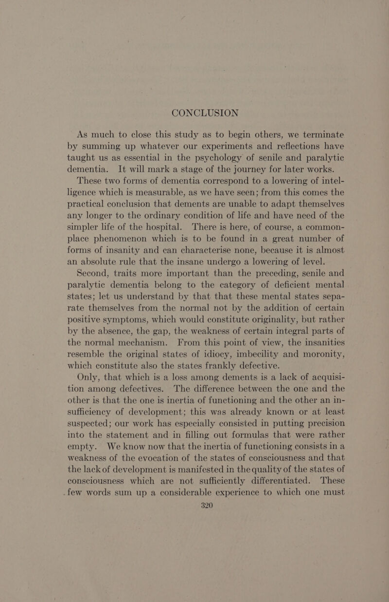 CONCLUSION As much to close this study as to begin others, we terminate by summing up whatever our experiments and reflections have taught us as essential in the psychology of senile and paralytic dementia. It will mark a stage of the journey for later works. These two forms of dementia correspond to a lowering of intel- ligence which is measurable, as we have seen; from this comes the practical conclusion that dements are unable to adapt themselves any longer to the ordinary condition of life and have need of the simpler life of the hospital. There is here, of course, a common- place phenomenon which is to be found in a great number of forms of insanity and can characterise none, because it is almost an absolute rule that the insane undergo a lowering of level. Second, traits more important than the preceding, senile and paralytic dementia belong to the category of deficient mental states; let us understand by that that these mental states sepa- rate themselves from the normal not by the addition of certain positive symptoms, which would constitute originality, but rather by the absence, the gap, the weakness of certain integral parts of the normal mechanism. From this point of view, the insanities resemble the original states of idiocy, imbecility and moronity, which constitute also the states frankly defective. Only, that which is a loss among dements is a lack of acquisi- tion among defectives. The difference between the one and the other is that the one is inertia of functioning and the other an in- sufficiency of development; this was already known or at least suspected; our work has especially consisted in putting precision into the statement and in filling out formulas that were rather empty. We know now that the inertia of functioning consists in a weakness of the evocation of the states of consciousness and that the lack of development is manifested in the quality of the states of consciousness which are not sufficiently differentiated. These .few words sum up a considerable experience to which one must