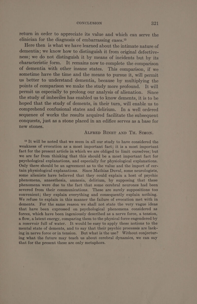 return in order to appreciate its value and which can serve the clinician for the diagnosis of embarrassing cases.!® Here then is what we have learned about the intimate nature of dementia; we know how to distinguish it from original defective- ness; we do not distinguish it by means of incidents but by its characteristic form. It remains now to complete the comparison of dementia with other insane states. This comparison, if we sometime have the time and the means to pursue it, will permit us better to understand dementia, because by multiplying the points of comparison we make the study more profound. It will permit us especially to prolong our analysis of alienation. Since the study of imbeciles has enabled us to know dements, it is to be hoped that the study of dements, in their turn, will enable us to comprehend confusional states and delirium. In a well ordered sequence of works the results acquired facilitate the subsequent conquests, just as a stone placed in an edifice serves as a base for new stones. ALFRED BINET AND TH. SIMON. 15 It will be noted that we seem in all our study to have considered the weakness of evocation as a most important fact; it is a most important fact for the present article in which we are obliged to limit ourselves; but we are far from thinking that this should be a most important fact for psychological explanations, and especially for physiological explanations. Only there should be an agreement as to the value and the import of cer- tain physiological explanations. Since Mathias Duval, some neurologists, some alienists have believed that they could explain a host of psychic phenomena, anaesthesia, amnesia, delirium, by supposing that these phenomena were due to the fact that some cerebral neurones had been severed from their communications. These are surely suppositions too convenient; they explain everything and consequently explain nothing. We refuse to explain in this manner the failure of evocation met with in dements. For the same reason we shall not state the very vague ideas that have been expressed on psychological phenomena considered as forces, which have been ingeniously described as a nerve force, a tension, a flow, a latent energy, comparing them to the physical force engendered by a reservoir full of water. It would be easy to apply these notions to the mental state of dements, and to say that their psychic processes are lack- ing in nerve force or in tension. But what is the use? Without conjectur- ing what the future may teach us about cerebral dynamics, we can say that for the present these are only metaphors.