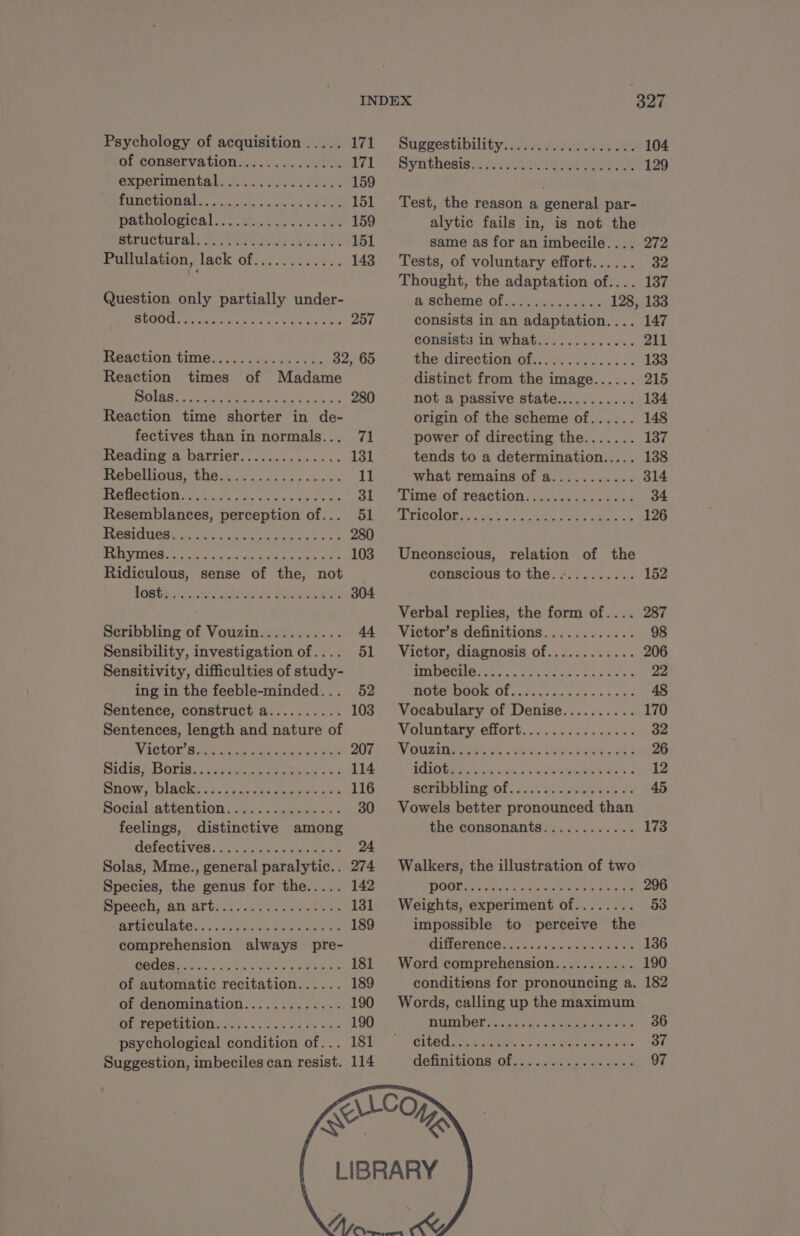 Psychology of acquisition ..... ACh 6Stiggestibilityi was ve 104 of conservation... < .. 0... 20% El). Syrithesigesss Ae eee ae 129 experimental................ 159 DORE lc cbse, tase Cas 151 Test, the reason a general par- DACAOLOMICA] ER COUPS 159 alytic fails in, is not the MÉEUCHUTA LE ANR MS ee 2 151 same as for an imbecile.... 272 Pullulation, lack of............ 143 Tests, of voluntary effort...... 32 Thought, the adaptation of.... 137 Question only partially under- à Scheme of ines ie. 128, 133 Liste FRA Re eae ay No 257 consists in an adaptation.... 147 const in whats. 200, 211 HeACHION time. 4.444. 95. 72 32, 65 the direction of.............. 133 Reaction times of Madame distinct from the image...... 215 TE NPA ENS EE N PSP 280 not a passive state........... 134 Reaction time shorter in de- origin of the scheme of...... 148 fectives than in normals... 71 power of directing the....... 137 RGO Bi OOITION. - os ces vate ee à 131 tends to a determination..... 138 Nebelllous the... 0e. 11 what remains of a........... 314 PHRASE M OP as ae SF sLime.of reaction. Accuses. ers 34 Resemblances, perception of... 51, Tricolor.............:1%.4..- 126 ea UPI ie a a a Rae Eee 280 A Dites esc te cheats tothe tee ee 103 Unconscious, relation of the Ridiculous, sense of the, not conscious to the........... 152 OBS aay an GY 304 Verbal replies, the form of.... 287 Scribbling of Vouzin........... 44 Victor’s definitions............ 98 Sensibility, investigation of.... 51 Victor, diagnosis of............ 206 Sensitivity, difficulties of study- SPE, dd Gu ok oo ale 22 ing in the feeble-minded... 52 We à CNE 1 tas Sines os bes wane 48 Sentence, construct a.......... 103 Vocabulary of Denise.......... 170 Sentences, length and nature of Voluntary effort.......:.....1. 32 WIEGLOE 6 it CET AN SM bul Hebe 20 DORE ve bia Aaah CHR eae 26 Bidie> Boris. ssc tea 114 UM eer sich i, ee x 2 12 SHOW, Dino. ZE ns 116 AGIR Ol suv’. SANS Ze 45 Boolal attention... sasmmeee cf 30 Vowels better pronounced than feelings, distinctive among the consonants............ 173 electives: cs cya gar es 24 Solas, Mme., general paralytic.. 274 Walkers, the illustration of two Species, the genus for the..... 142 DORE A UE RME NES IE 296 Docech, An ATEN APE 131 Weights, experiment of........ 53 aroulâte. 2205. Va. Se st 189 impossible to perceive the comprehension always pre- UiLeLONOOs se canes 136 etl. Ne US en ee 181 Word comprehension........... 190 of automatic recitation...... 189 conditions for pronouncing a. 182 of denomination............. 190 Words, calling up the maximum CEST OTN ABLE PEN ET EE 190 DHINDOP LAN ARE RE 36 psychological condition of... 181 LUGE oh nice s ie Beaded 37 Suggestion, imbeciles can resist. 114 Canny GOs Ofer Sur ees 97
