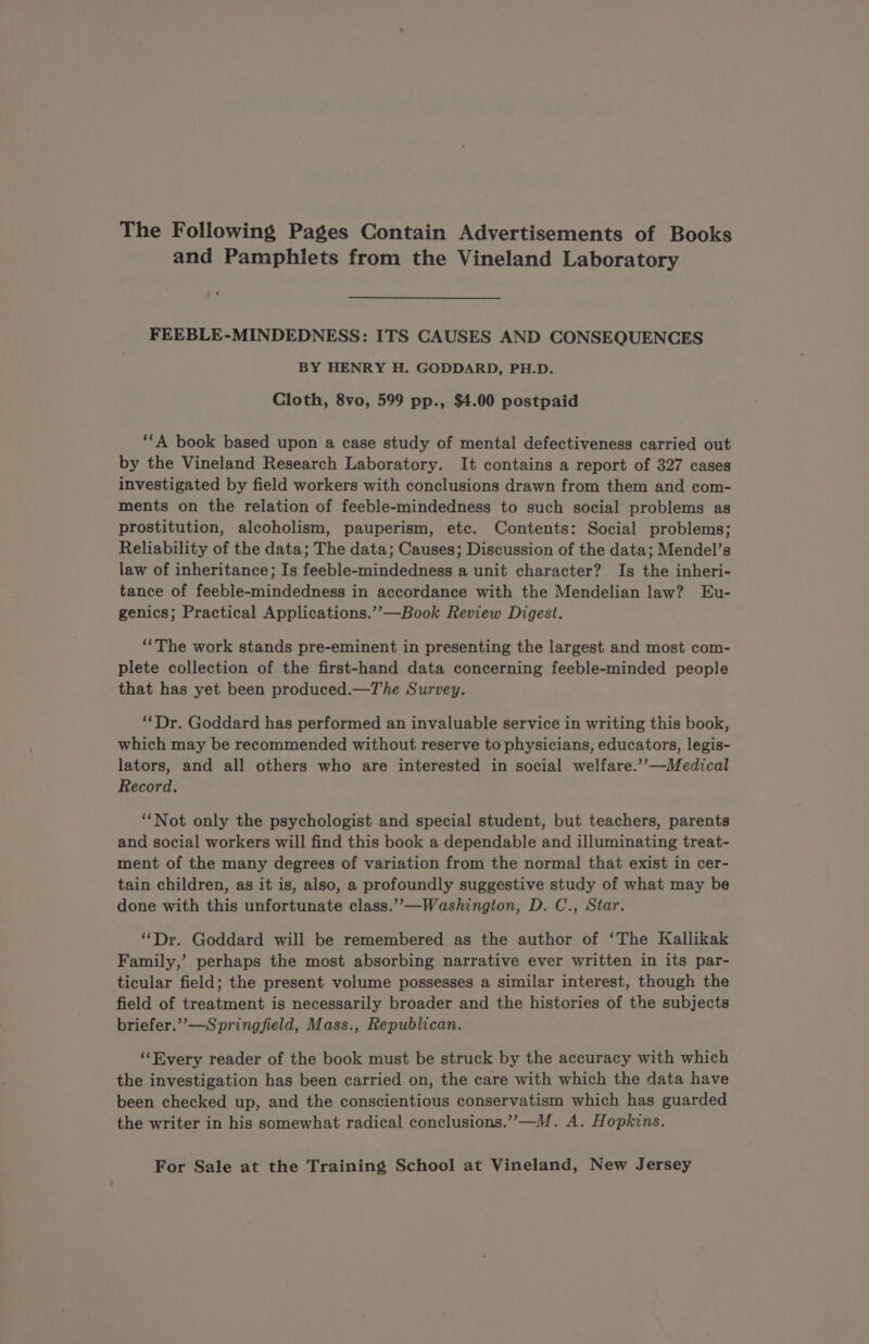 The Following Pages Contain Advertisements of Books and Pamphlets from the Vineland Laboratory ‘ FEEBLE-MINDEDNESS: ITS CAUSES AND CONSEQUENCES BY HENRY H. GODDARD, PH.D. Cloth, 8vo, 599 pp., $4.00 postpaid ‘A book based upon a case study of mental defectiveness carried out by the Vineland Research Laboratory. It contains a report of 327 cases investigated by field workers with conclusions drawn from them and com- ments on the relation of feeble-mindedness to such social problems as prostitution, alcoholism, pauperism, etc. Contents: Social problems; Reliability of the data; The data; Causes; Discussion of the data; Mendel’s law of inheritance; Is feeble-mindedness a unit character? Is the inheri- tance of feeble-mindedness in accordance with the Mendelian law? Eu- genics; Practical Applications.’’—Book Review Digest. “The work stands pre-eminent in presenting the largest and most com- plete collection of the first-hand data concerning feeble-minded people that has yet been produced.—The Survey. “Dr. Goddard has performed an invaluable service in writing this book, which may be recommended without reserve to physicians, educators, legis- lators, and all others who are interested in social welfare.’’—Medical Record. ‘Not only the psychologist and special student, but teachers, parents and social workers will find this book a dependable and illuminating treat- ment of the many degrees of variation from the normal that exist in cer- tain children, as it is, also, a profoundly suggestive study of what may be done with this unfortunate class.” —Washington, D. C., Star. “Dr. Goddard will be remembered as the author of ‘The Kallikak Family,’ perhaps the most absorbing narrative ever written in its par- ticular field; the present volume possesses a similar interest, though the field of treatment is necessarily broader and the histories of the subjects briefer.’’—Springfield, Mass., Republican. “Every reader of the book must be struck by the accuracy with which the investigation has been carried on, the care with which the data have been checked up, and the conscientious conservatism which has guarded the writer in his somewhat radical conclusions.’”’—M. A. Hopkins.