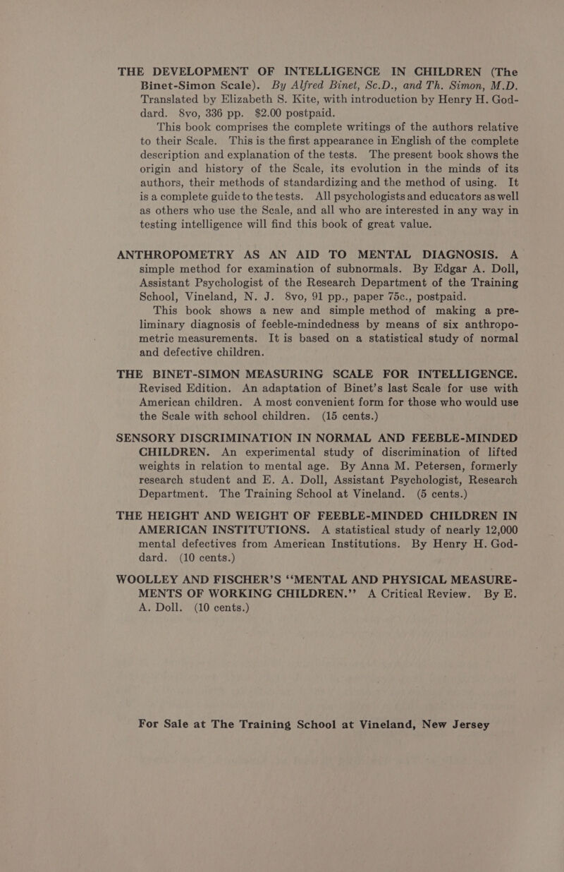 THE DEVELOPMENT OF INTELLIGENCE IN CHILDREN (The Binet-Simon Scale). By Alfred Binet, Sc.D., and Th. Simon, M.D. Translated by Elizabeth $S. Kite, with introduction by Henry H. God- dard. 8vo, 336 pp. $2.00 postpaid. This book comprises the complete writings of the authors relative to their Scale. This is the first appearance in English of the complete description and explanation of the tests. The present book shows the origin and history of the Scale, its evolution in the minds of its authors, their methods of standardizing and the method of using. It is a complete guide to thetests. All psychologists and educators as well as others who use the Scale, and all who are interested in any way in testing intelligence will find this book of great value. ANTHROPOMETRY AS AN AID TO MENTAL DIAGNOSIS. A simple method for examination of subnormals. By Edgar A. Doll, Assistant Psychologist of the Research Department of the Training School, Vineland, N. J. 8vo, 91 pp., paper 75c., postpaid. This book shows a new and simple method of making a pre- liminary diagnosis of feeble-mindedness by means of six anthropo- metric measurements. It is based on a statistical study of normal and defective children. THE BINET-SIMON MEASURING SCALE FOR INTELLIGENCE. Revised Edition. An adaptation of Binet’s last Scale for use with American children. A most convenient form for those who would use the Seale with school children. (15 cents.) SENSORY DISCRIMINATION IN NORMAL AND FEEBLE-MINDED CHILDREN. An experimental study of discrimination of lifted weights in relation to mental age. By Anna M. Petersen, formerly research student and E. A. Doll, Assistant Psychologist, Research Department. The Training School at Vineland. (5 cents.) THE HEIGHT AND WEIGHT OF FEEBLE-MINDED CHILDREN IN AMERICAN INSTITUTIONS. A statistical study of nearly 12,000 mental defectives from American Institutions. By Henry H. God- dard. (10 cents.) WOOLLEY AND FISCHER’S ‘‘MENTAL AND PHYSICAL MEASURE- MENTS OF WORKING CHILDREN.’’ A Critical Review. By E. A. Doll. (10 cents.)