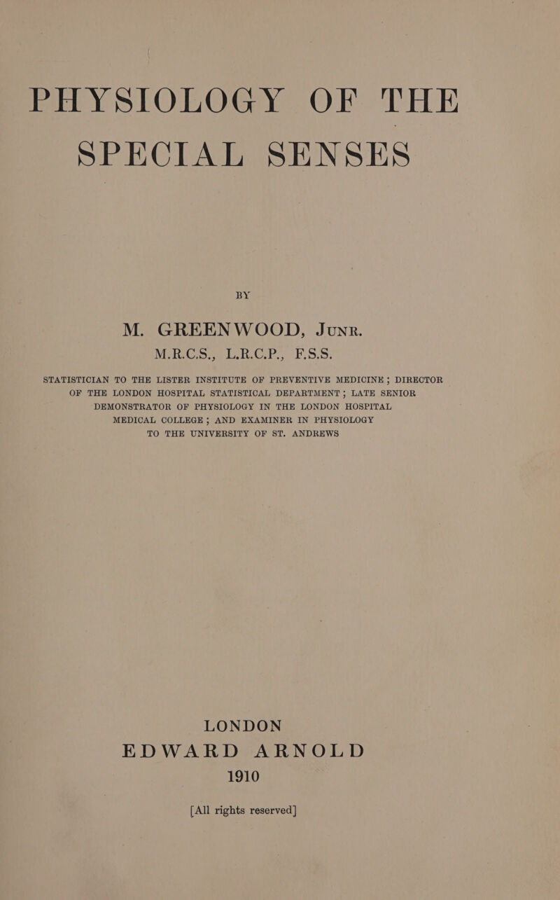 SPECIAL SENSES BY M. GREENWOOD, Junr. MiGs ERCP, FSS. STATISTICIAN TO THE LISTER INSTITUTE OF PREVENTIVE MEDICINE ; DIRECTOR OF THE LONDON HOSPITAL STATISTICAL DEPARTMENT ; LATE SENIOR DEMONSTRATOR OF PHYSIOLOGY IN THE LONDON HOSPITAL MEDICAL COLLEGE ; AND EXAMINER IN PHYSIOLOGY TO THE UNIVERSITY OF ST. ANDREWS LONDON EDWARD ARNOLD 1910 [All rights reserved]