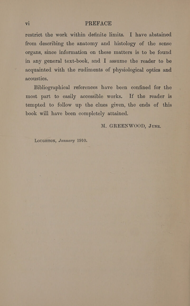 restrict the work within definite limits. I have abstained from describing the anatomy and histology of the sense organs, since information on these matters is to be found in any general text-book, and I assume the reader to be acquainted with the rudiments of physiological optics and acoustics. Bibliographical references have been confined for the most part to easily accessible works. If the reader is tempted to follow up the clues given, the ends of this book will have been completely attained. M. GREENWOOD, Junr. LovuguHton, January 1910.