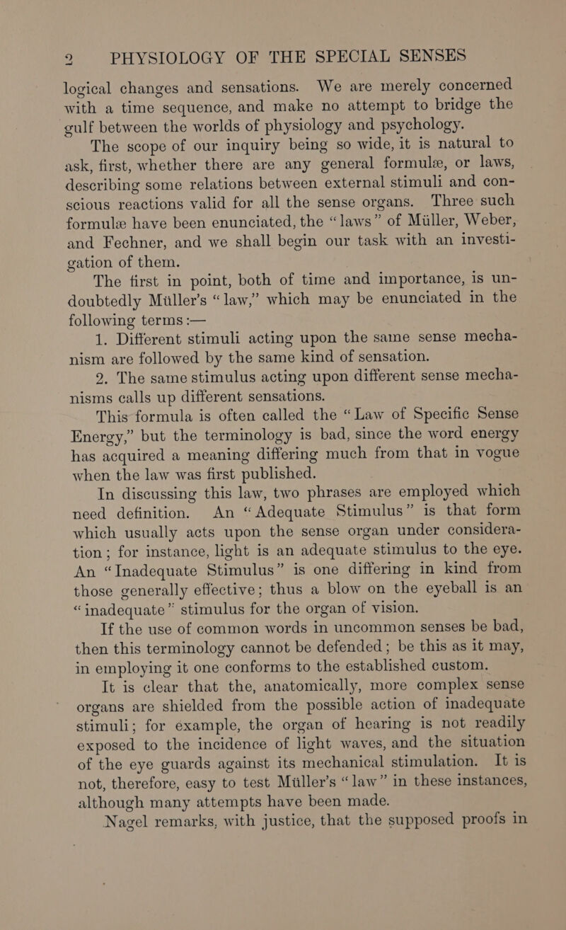 logical changes and sensations. We are merely concerned with a time sequence, and make no attempt to bridge the gulf between the worlds of physiology and psychology. The scope of our inquiry being so wide, it is natural to ask, first, whether there are any general formule, or laws, describing some relations between external stimuli and con- scious reactions valid for all the sense organs. Three such formule have been enunciated, the “laws” of Miller, Weber, and Fechner, and we shall begin our task with an investi- gation of them. The first in point, both of time and importance, is un- doubtedly Miller’s “law,” which may be enunciated in the following terms :— 1. Different stimuli acting upon the same sense mecha- nism are followed by the same kind of sensation. 2. The same stimulus acting upon different sense mecha- nisms calls up different sensations. This formula is often called the “Law of Specific Sense Energy,” but the terminology is bad, since the word energy has acquired a meaning differing much from that in vogue when the law was first published. In discussing this law, two phrases are employed which need definition. An “Adequate Stimulus” is that form which usually acts upon the sense organ under considera- tion; for instance, light is an adequate stimulus to the eye. An “Inadequate Stimulus” is one differing in kind from those generally effective; thus a blow on the eyeball is an “inadequate” stimulus for the organ of vision. If the use of common words in uncommon senses be bad, then this terminology cannot be defended; be this as it may, in employing it one conforms to the established custom. It is clear that the, anatomically, more complex sense organs are shielded from the possible action of inadequate stimuli; for example, the organ of hearing is not readily exposed to the incidence of light waves, and the situation of the eye guards against its mechanical stimulation. It is not, therefore, easy to test Miller’s “law” in these instances, although many attempts have been made. Nagel remarks, with justice, that the supposed proofs in