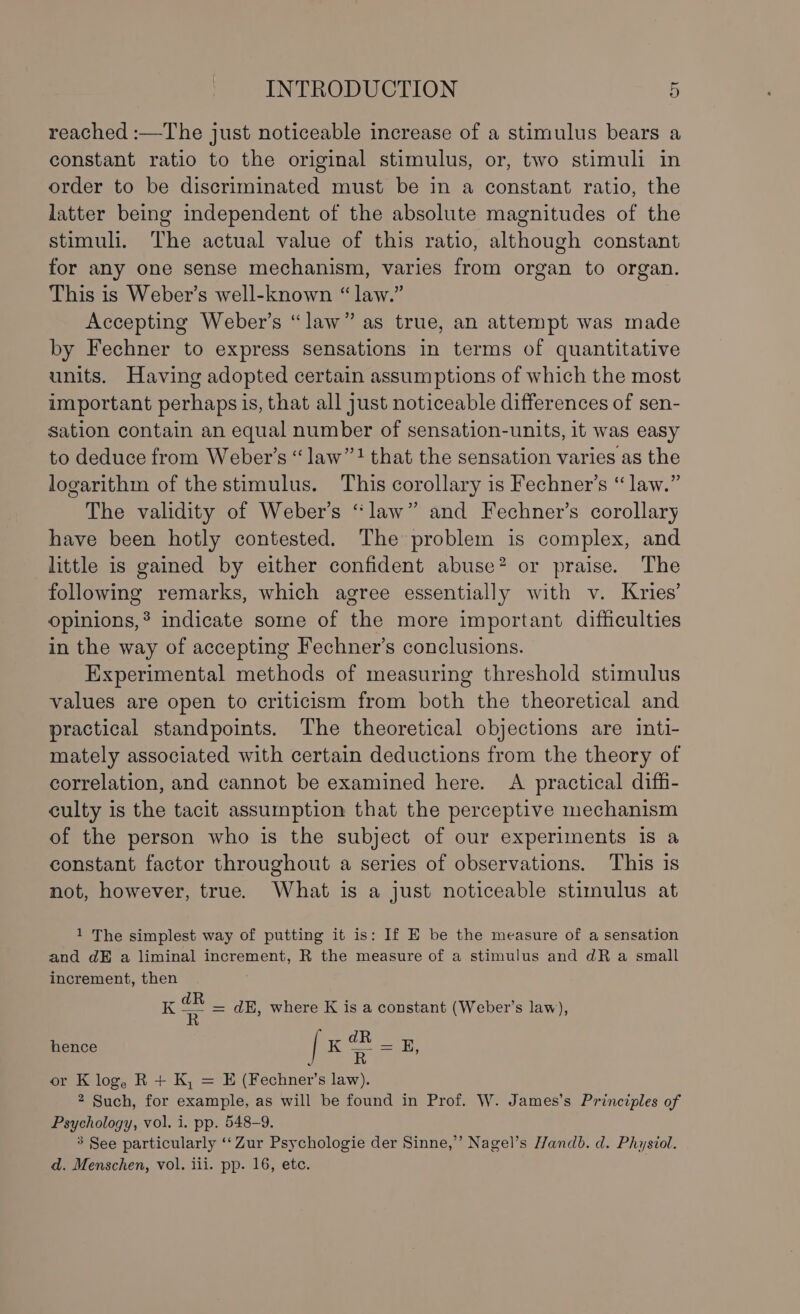 reached :—The just noticeable increase of a stimulus bears a constant ratio to the original stimulus, or, two stimuli in order to be discriminated must be in a constant ratio, the latter being independent of the absolute magnitudes of the stimuli. The actual value of this ratio, although constant for any one sense mechanism, varies from organ to organ. This is Weber’s well-known “ law.” Accepting Weber’s “law” as true, an attempt was made by Fechner to express sensations in terms of quantitative units. Having adopted certain assumptions of which the most important perhaps is, that all just noticeable differences of sen- sation contain an equal number of sensation-units, it was easy to deduce from Weber’s “ law”! that the sensation varies as the logarithm of the stimulus. This corollary is Fechner’s “ law.” The validity of Weber’s “law” and Fechner’s corollary have been hotly contested. The problem is complex, and little is gained by either confident abuse® or praise. The following remarks, which agree essentially with v. Kries’ opinions,* indicate some of the more important difficulties in the way of accepting Fechner’s conclusions. Experimental methods of measuring threshold stimulus values are open to criticism from both the theoretical and practical standpoints. The theoretical objections are inti- mately associated with certain deductions from the theory of correlation, and cannot be examined here. A practical diffi- culty is the tacit assumption that the perceptive mechanism of the person who is the subject of our experiments 1s a constant factor throughout a series of observations. This is not, however, true. What is a just noticeable stimulus at 1 The simplest way of putting it is: If E be the measure of a sensation and dE a liminal increment, R the measure of a stimulus and dR a small increment, then K a = dH, where K is a constant (Weber’s law), [xB-s : R or K log, R + K, = E (Fechner’s law). 2 Such, for example, as will be found in Prof. W. James’s Principles of Psychology, vol. i. pp. 548-9. 3 See particularly ‘“‘ Zur Psychologie der Sinne,”’ Nagel’s Handb. d. Physiol. d. Menschen, vol. iii. pp. 16, etc. hence