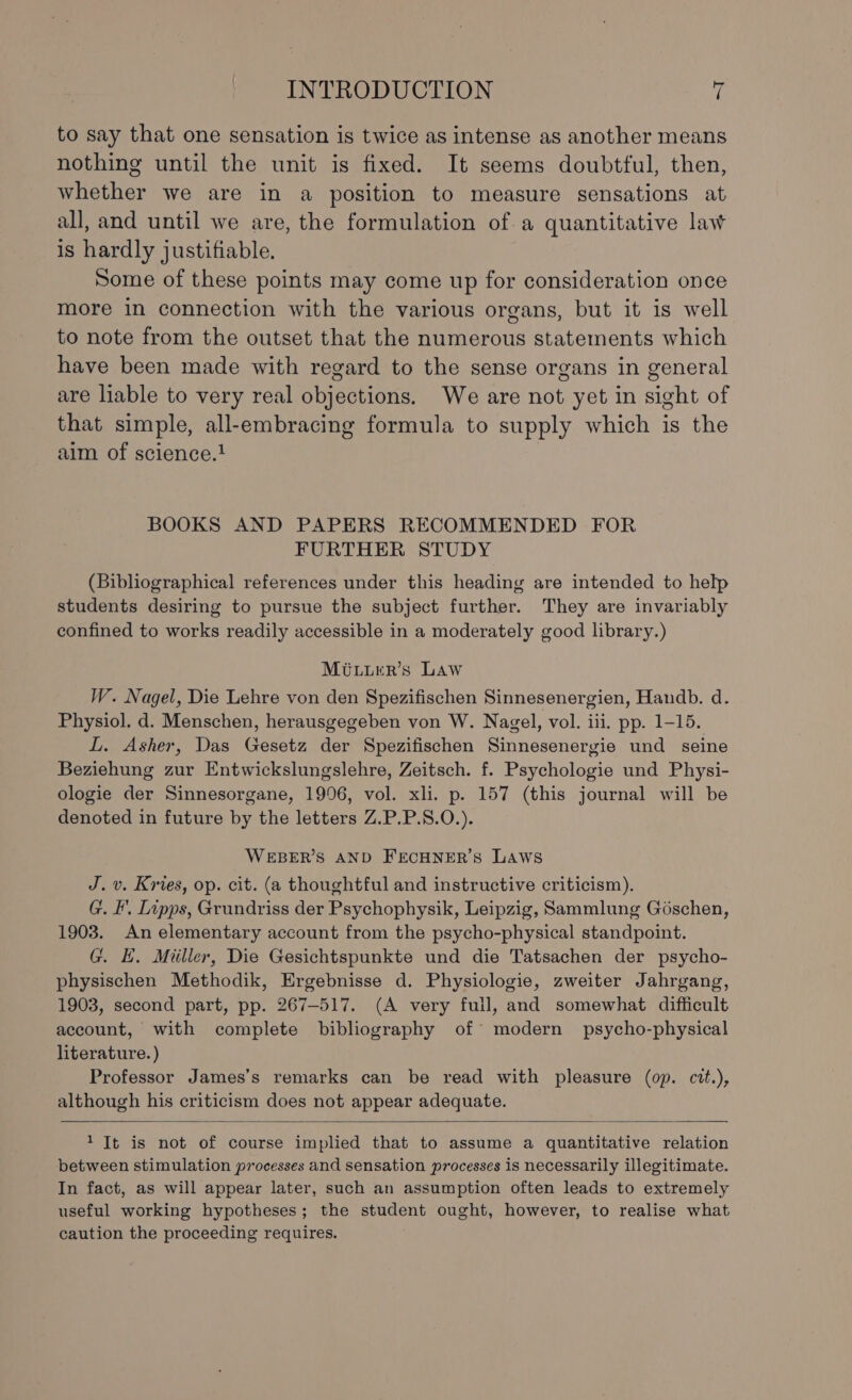 to say that one sensation is twice as intense as another means nothing until the unit is fixed. It seems doubtful, then, whether we are in a position to measure sensations at all, and until we are, the formulation of a quantitative law is hardly justifiable. Some of these points may come up for consideration once more in connection with the various organs, but it is well to note from the outset that the numerous statements which have been made with regard to the sense organs in general are liable to very real objections. We are not yet in sight of that simple, all-embracing formula to supply which is the aim of science.} | BOOKS AND PAPERS RECOMMENDED FOR FURTHER STUDY (Bibliographical references under this heading are intended to help students desiring to pursue the subject further. They are invariably confined to works readily accessible in a moderately good library.) Mituurr’s Law W. Nagel, Die Lehre von den Spezifischen Sinnesenergien, Handb. d. Physiol. d. Menschen, herausgegeben von W. Nagel, vol. iii. pp. 1-15. L. Asher, Das Gesetz der Spezifischen Sinnesenergie und seine Beziehung zur Entwickslungslehre, Zeitsch. f. Psychologie und Physi- ologie der Sinnesorgane, 1996, vol. xli. p. 157 (this journal will be denoted in future by the letters Z.P.P.S.0.). WEBER’S AND FECHNER’S LAWS J. v. Kries, op. cit. (a thoughtful and instructive criticism). G. I’. Lipps, Grundriss der Psychophysik, Leipzig, Sammlung Géschen, 1903. An elementary account from the psycho-physical standpoint. G. EH. Miiller, Die Gesichtspunkte und die Tatsachen der psycho- physischen Methodik, Ergebnisse d. Physiologie, zweiter Jahrgang, 1903, second part, pp. 267-517. (A very fuil, and somewhat difficult account, with complete bibliography of modern psycho-physical literature. ) Professor James’s remarks can be read with pleasure (op. cit.), although his criticism does not appear adequate. 1 It is not of course implied that to assume a quantitative relation between stimulation processes and sensation processes is necessarily illegitimate. In fact, as will appear later, such an assumption often leads to extremely useful working hypotheses; the student ought, however, to realise what caution the proceeding requires.