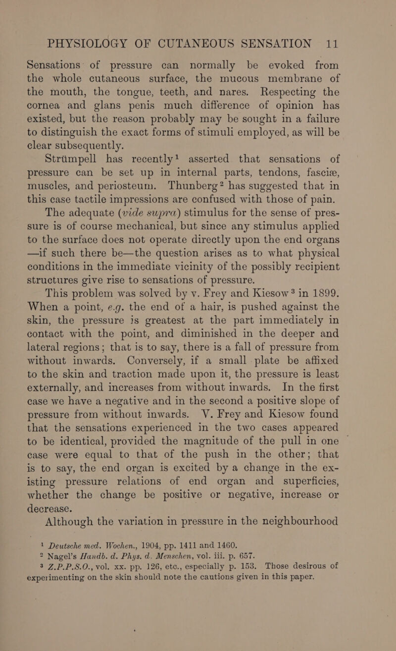 Sensations’ of pressure can normally be evoked from the whole cutaneous surface, the mucous membrane of the mouth, the tongue, teeth, and nares. Respecting the cornea and glans penis much difference of opinion has existed, but the reason probably may be sought in a failure to distinguish the exact forms of stimuli employed, as will be clear subsequently. Striimpell has recently! asserted that sensations of pressure can be set up in internal parts, tendons, fascie, muscles, and periosteum. Thunberg? has suggested that in this case tactile impressions are confused with those of pain. The adequate (vide swpra) stimulus for the sense of pres- sure 1s of course mechanical, but since any stimulus applied to the surface does not operate directly upon the end organs —if such there be—the question arises as to what physical conditions in the immediate vicinity of the possibly recipient structures give rise to sensations of pressure. This problem was solved by v. Frey and Kiesow ? in 1899. When a point, e.g. the end of a hair, is pushed against the skin, the pressure js greatest at the part immediately in contact with the point, and diminished in the deeper and lateral regions; that is to say, there is a fall of pressure from without inwards. Conversely, if a small plate be affixed to the skin and traction made upon it, the pressure is least externally, and increases from without inwards. In the first case we have a negative and in the second a positive slope of pressure from without inwards. YV. Frey and Kiesow found that the sensations experienced in the two cases appeared to be identical, provided the magnitude of the pull in one case were equal to that of the push in the other; that is to say, the end organ is excited by a change in the ex- isting pressure relations of end organ and _ superficies, whether the change be positive or negative, increase or decrease. | Although the variation in pressure in the neighbourhood 1 Deutsche med. Wochen., 1904, pp. 1411 and 1460. * Nagel’s Handb. d. Phys. d. Menschen, vol. iii. p. 657. 3 Z.P.P.S.0., vol. Xx. pp. 126, etc., especially p. 153. Those desirous of experimenting on the skin should note the cautions given in this paper.